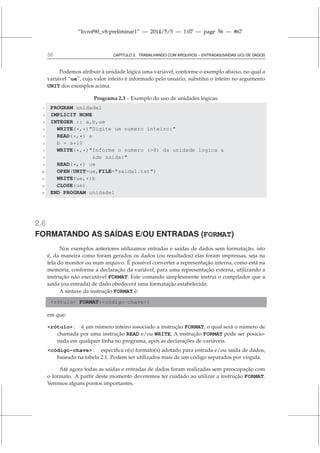 “livrof90_v8-preliminar1” — 2014/5/5 — 1:07 — page 56 — #67
56 CAPÍTULO 2. TRABALHANDO COM ARQUIVOS – ENTRADAS/SAÍDAS (I/O) DE DADOS
Podemos atribuir à unidade lógica uma variável, conforme o exemplo abaixo, no qual a
variável “ue”, cujo valor inteiro é informado pelo usuário, substitui o inteiro no argumento
UNIT dos exemplos acima.
Programa 2.3 – Exemplo do uso de unidades lógicas.
1 PROGRAM unidade1
2 IMPLICIT NONE
3 INTEGER :: a,b,ue
4 WRITE(*,*)Digite um numero inteiro:
5 READ(*,*) a
6 b = a*10
7 WRITE(*,*)Informe o numero (8) da unidade logica 
8 de saida:
9 READ(*,*) ue
10 OPEN(UNIT=ue,FILE=saida1.txt)
11 WRITE(ue,*)b
12 CLOSE(ue)
13 END PROGRAM unidade1
2.6
FORMATANDO AS SAÍDAS E/OU ENTRADAS (FORMAT)
Nos exemplos anteriores utilizamos entradas e saídas de dados sem formatação, isto
é, da maneira como foram gerados os dados (ou resultados) elas foram impressas, seja na
tela do monitor ou num arquivo. É possível converter a representação interna, como está na
memória, conforme a declaração da variável, para uma representação externa, utilizando a
instrução não executável FORMAT. Este comando simplesmente instrui o compilador que a
saída (ou entrada) de dado obedecerá uma formatação estabelecida.
A sintaxe da instrução FORMAT é:
rótulo FORMAT(código-chave)
em que:
rótulo : é um número inteiro associado a instrução FORMAT, o qual será o número de
chamada por uma instrução READ e/ou WRITE. A instrução FORMAT pode ser posicio-
nada em qualquer linha no programa, após as declarações de variáveis.
código-chave : especifica o(s) formato(s) adotado para entrada e/ou saída de dados,
baseado na tabela 2.1. Podem ser utilizados mais de um código separados por vírgula.
Até agora todas as saídas e entradas de dados foram realizadas sem preocupação com
o formato. A partir deste momento deveremos ter cuidado ao utilizar a instrução FORMAT.
Veremos alguns pontos importantes.
 