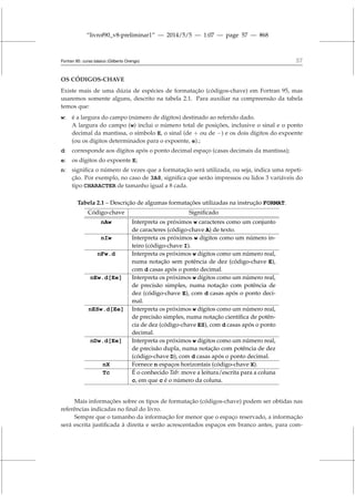 “livrof90_v8-preliminar1” — 2014/5/5 — 1:07 — page 57 — #68
Fortran 95: curso básico (Gilberto Orengo) 57
OS CÓDIGOS-CHAVE
Existe mais de uma dúzia de espécies de formatação (códigos-chave) em Fortran 95, mas
usaremos somente alguns, descrito na tabela 2.1. Para auxiliar na compreensão da tabela
temos que:
w: é a largura do campo (número de dígitos) destinado ao referido dado.
A largura do campo (w) inclui o número total de posições, inclusive o sinal e o ponto
decimal da mantissa, o símbolo E, o sinal (de + ou de −) e os dois dígitos do expoente
(ou os dígitos determinados para o expoente, e).;
d: corresponde aos dígitos após o ponto decimal espaço (casas decimais da mantissa);
e: os dígitos do expoente E;
n: significa o número de vezes que a formatação será utilizada, ou seja, indica uma repeti-
ção. Por exemplo, no caso de 3A8, significa que serão impressos ou lidos 3 variáveis do
tipo CHARACTER de tamanho igual a 8 cada.
Tabela 2.1 – Descrição de algumas formatações utilizadas na instrução FORMAT.
Código-chave Significado
nAw Interpreta os próximos w caracteres como um conjunto
de caracteres (código-chave A) de texto.
nIw Interpreta os próximos w dígitos como um número in-
teiro (código-chave I).
nFw.d Interpreta os próximos w dígitos como um número real,
numa notação sem potência de dez (código-chave E),
com d casas após o ponto decimal.
nEw.d[Ee] Interpreta os próximos w dígitos como um número real,
de precisão simples, numa notação com potência de
dez (código-chave E), com d casas após o ponto deci-
mal.
nESw.d[Ee] Interpreta os próximos w dígitos como um número real,
de precisão simples, numa notação científica de potên-
cia de dez (código-chave ES), com d casas após o ponto
decimal.
nDw.d[Ee] Interpreta os próximos w dígitos como um número real,
de precisão dupla, numa notação com potência de dez
(código-chave D), com d casas após o ponto decimal.
nX Fornece n espaços horizontais (código-chave X).
Tc É o conhecido Tab: move a leitura/escrita para a coluna
c, em que c é o número da coluna.
Mais informações sobre os tipos de formatação (códigos-chave) podem ser obtidas nas
referências indicadas no final do livro.
Sempre que o tamanho da informação for menor que o espaço reservado, a informação
será escrita justificada à direita e serão acrescentados espaços em branco antes, para com-
 