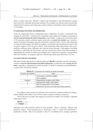 “livrof90_v8-preliminar1” — 2014/5/5 — 1:07 — page 58 — #69
58 CAPÍTULO 2. TRABALHANDO COM ARQUIVOS – ENTRADAS/SAÍDAS (I/O) DE DADOS
pletar o espaço reservado. Quando a saída é sem formatação o que determinará o espaço
reservado será a definição de precisão adotada. Por exemplo, um número inteiro de precisão
simples terá 11 espaços reservados para a saída ou leitura, já incluído o sinal. O sinal positivo
(+) é omitido.
O TAMANHO DO PAPEL DE IMPRESSÃO
Antes do computador enviar a informação para o dispositivo de saída, é construído uma
imagem de cada linha. A memória do computador que contém esta imagem é chamada de
área de armazenamento de dados temporário (output buffer). A largura de cada linha é igual
a 133 caracteres, sendo o primeiro espaço destinado ao caracter de controle, que veremos a
seguir. Os demais 132 espaços são para armazenar a saída de dados. Assim, cada impressão
ou saída de informações é dividida em páginas, de tamanho aproximadamente igual a 37,8
cm para a largura e 27,9 cm para a altura. Estas dimensões estão relacionadas com os for-
mulários contínuos muito utilizados até o final do século passado. Cada página é dividida
em linhas, e cada linha em 132 colunas, com um caracter por coluna. Para estas medidas, e
dependendo do número de linhas por polegada que a impressora imprime, correspondem
entre 60 e 72 linhas. As margens superior e inferior equivalem aproxidamente a 1,27 cm.
O CARACTER DE CONTROLE
Este item é muito importante na saída de dados pelo WRITE. O primeiro caracter da imagem,
contida na área de armazenamento de dados temporário, é conhecido como caracter de con-
trole e especifica o espaçamento vertical da saída. A tabela 2.2 apresenta as possibilidades e
as ações deste caracter de controle.
Tabela 2.2 – Caracteres de controle da saída formatada.
Caracter de controle Ação
1 Avança para a próxima página
(Nova página)
espaço Espaçamento simples entre linhas
0 Espaçamento duplo entre linhas
+ Não há espaçamento entre linhas.
Sobrescreve (escreve em cima da) a linha anterior
Se qualquer outro caracter for utilizado como caracter de controle resultará em espaça-
mento simples entre linhas, como se fosse usado o espaço em branco (espaço).
Para evitar erros na saída, não esqueça do caracter de controle. Por exemplo, a seguinte
instrução de saída
WRITE(*,100) a
100 FORMAT(I2)
imprimirá um valor numérico inteiro de duas posições. Esta é a intenção. Vejamos dois
possíveis valores. Se for passado para a variável a o valor 7, a saída será exatamente 7,
justificada a direita. Mas se for passado o valor 71 o resultado será 1, porque o primeiro
 