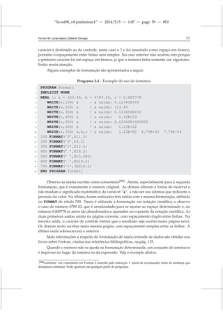 “livrof90_v8-preliminar1” — 2014/5/5 — 1:07 — page 59 — #70
Fortran 95: curso básico (Gilberto Orengo) 59
caracter é destinado ao de controle, neste caso o 7 e foi assumido como espaço em branco,
portanto o espaçamento entre linhas será simples. No caso anterior não ocorreu erro porque
o primeiro caracter foi um espaço em branco, já que o número tinha somente um algarismo.
Então muita atenção.
Alguns exemplos de formatação são apresentados a seguir.
Programa 2.4 – Exemplo do uso de formatos.
1 PROGRAM format1
2 IMPLICIT NONE
3 REAL :: a = 123.45, b = 6789.10, c = 0.000778
4 WRITE(*,100) a ! a saida: 0.12345E+03
5 WRITE(*,200) a ! a saida: 123.45
6 WRITE(*,300) a ! a saida: 0.123450E+03
7 WRITE(*,400) a ! a saida: 0.12E+03
8 WRITE(*,500) a ! a saida: 0.12345E+000003
9 WRITE(*,600) a ! a saida: 1.23E+02
10 WRITE(*,700) a,b,c ! a saida: 1.23E+02 6.79E+03 7.78E-04
11 100 FORMAT(’0’,E11.5)
12 200 FORMAT(’0’,F6.2)
13 300 FORMAT(’1’,E12.6)
14 400 FORMAT(’ ’,E10.2)
15 500 FORMAT(’ ’,E15.5E6)
16 600 FORMAT(’ ’,ES10.2)
17 700 FORMAT(’+’,3ES10.2)
18 END PROGRAM format1
Observe as saídas escritas como comentário[N4]
. Atente, especialmente para a segunda
formatação, que é exatamente o número original. As demais alteram a forma de escrever e
não mudam o significado matemático da variável “a”, a não ser nas últimas que reduzem a
precisão do valor. Na última, foram realizadas três saídas com a mesma formatação, definida
no FORMAT de rótulo 700. Nesta é utilizada a formatação em notação científica, e observe
o caso do número 6789.10, que é arredondado para se ajustar ao espaço determinado e, no
número 0.000778 os zeros são abandonados e ajustados no expoente da notação científica. As
duas primeiras saídas sairão na página corrente, com espaçamento duplo entre linhas. Na
terceira saída, o caracter de controle instrui que o resultado seja escrito numa página nova.
Os demais serão escritos nesta mesma página com espaçamento simples entre as linhas. A
última saída sobrescreverá a anterior.
Mais informações a respeito de formatação de saída/entrada de dados são obtidas nos
livros sobre Fortran, citados nas referências bibliográficas, na pág. 135.
Quando o número não se ajusta na formatação determinada, um conjunto de asteriscos
é impresso no lugar do número ou da expressão. Veja o exemplo abaixo.
[N4]Lembrete: um comentário em Fortran é inserido pela instrução ! (sinal de exclamação) antes da sentença que
desejamos comentar. Pode aparecer em qualquer parte do programa.
 