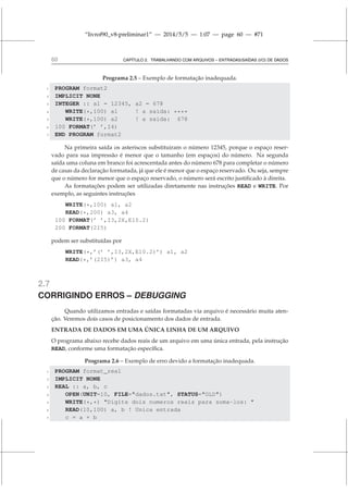 “livrof90_v8-preliminar1” — 2014/5/5 — 1:07 — page 60 — #71
60 CAPÍTULO 2. TRABALHANDO COM ARQUIVOS – ENTRADAS/SAÍDAS (I/O) DE DADOS
Programa 2.5 – Exemplo de formatação inadequada.
1 PROGRAM format2
2 IMPLICIT NONE
3 INTEGER :: a1 = 12345, a2 = 678
4 WRITE(*,100) a1 ! a saida: ****
5 WRITE(*,100) a2 ! a saida: 678
6 100 FORMAT(’ ’,I4)
7 END PROGRAM format2
Na primeira saída os asteriscos substituiram o número 12345, porque o espaço reser-
vado para sua impressão é menor que o tamanho (em espaços) do número. Na segunda
saída uma coluna em branco foi acrescentada antes do número 678 para completar o número
de casas da declaração formatada, já que ele é menor que o espaço reservado. Ou seja, sempre
que o número for menor que o espaço reservado, o número será escrito justificado à direita.
As formatações podem ser utilizadas diretamente nas instruções READ e WRITE. Por
exemplo, as seguintes instruções
WRITE(*,100) a1, a2
READ(*,200) a3, a4
100 FORMAT(’ ’,I3,2X,E10.2)
200 FORMAT(2I5)
podem ser substituídas por
WRITE(*,’(’ ’,I3,2X,E10.2)’) a1, a2
READ(*,’(2I5)’) a3, a4
2.7
CORRIGINDO ERROS – DEBUGGING
Quando utilizamos entradas e saídas formatadas via arquivo é necessário muita aten-
ção. Veremos dois casos de posicionamento dos dados de entrada.
ENTRADA DE DADOS EM UMA ÚNICA LINHA DE UM ARQUIVO
O programa abaixo recebe dados reais de um arquivo em uma única entrada, pela instrução
READ, conforme uma formatação específica.
Programa 2.6 – Exemplo de erro devido a formatação inadequada.
1 PROGRAM format_real
2 IMPLICIT NONE
3 REAL :: a, b, c
4 OPEN(UNIT=10, FILE=dados.txt, STATUS=OLD)
5 WRITE(*,*) Digite dois numeros reais para soma-los: 
6 READ(10,100) a, b ! Unica entrada
7 c = a + b
 