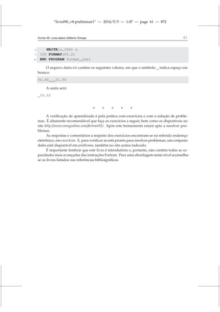 “livrof90_v8-preliminar1” — 2014/5/5 — 1:07 — page 61 — #72
Fortran 95: curso básico (Gilberto Orengo) 61
8 WRITE(*,100) c
9 100 FORMAT(F5.2)
10 END PROGRAM format_real
O arquivo dados.txt contém os seguintes valores, em que o sómbolo indica espaço em
branco:
30.40 21.50
A saída será:
50.60
    
A verificação de aprendizado é pela prática com exercícios e com a solução de proble-
mas. É altamente recomendável que faça os exercícios a seguir, bem como os disponíveis no
site http://www.orengonline.com/fortran95/. Após este treinamento estará apto a resolver pro-
blemas.
As respostas e comentários a respeito dos exercícios encontram-se no referido endereço
eletrônico, em exercícios. E, para verificar se está pronto para resolver problemas, um conjunto
deles está disponível em problemas, também no site acima indicado.
É importante lembrar que este livro é introdutório e, portanto, não contém todas as ca-
pacidades mais avançadas das instruções Fortran. Para uma abordagem neste nível aconselha-
se os livros listados nas referências biblioigráficas.
 