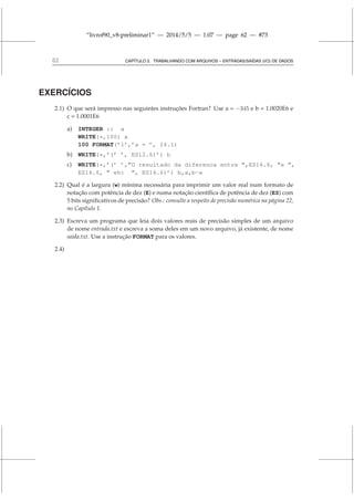 “livrof90_v8-preliminar1” — 2014/5/5 — 1:07 — page 62 — #73
62 CAPÍTULO 2. TRABALHANDO COM ARQUIVOS – ENTRADAS/SAÍDAS (I/O) DE DADOS
EXERCÍCIOS
2.1) O que será impresso nas seguintes instruções Fortran? Use a = −345 e b = 1.0020E6 e
c = 1.0001E6
a) INTEGER :: a
WRITE(*,100) a
100 FORMAT(’1’,’a = ’, I4.1)
b) WRITE(*,’(’ ’, ES12.6)’) b
c) WRITE(*,’(’ ’,”O resultado da diferenca entre ”,ES14.6, ”e ”,
ES14.6, ” eh: ”, ES14.6)’) b,a,b-a
2.2) Qual é a largura (w) mínima necessária para imprimir um valor real num formato de
notação com potência de dez (E) e numa notação científica de potência de dez (ES) com
5 bits significativos de precisão? Obs.: consulte a respeito de precisão numérica na página 22,
no Capítulo 1.
2.3) Escreva um programa que leia dois valores reais de precisão simples de um arquivo
de nome entrada.txt e escreva a soma deles em um novo arquivo, já existente, de nome
saida.txt. Use a instrução FORMAT para os valores.
2.4)
 