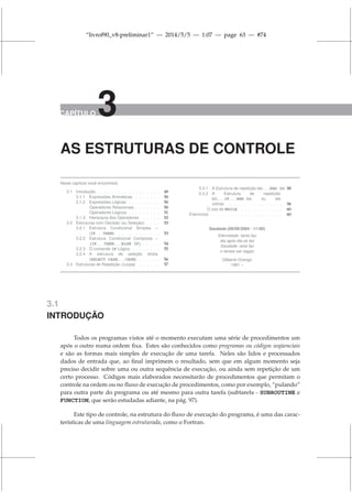 “livrof90_v8-preliminar1” — 2014/5/5 — 1:07 — page 63 — #74
CAPÍTULO 3
AS ESTRUTURAS DE CONTROLE
Neste capítulo você encontrará:
3.1 Introdução . . . . . . . . . . . . . . . . . . 49
3.1.1 Expressões Aritméticas . . . . . . . 50
3.1.2 Expressões Lógicas . . . . . . . . . 50
Operadores Relacionais . . . . . . . 50
Operadores Lógicos . . . . . . . . . 51
3.1.3 Hierarquia dos Operadores . . . . . 52
3.2 Estruturas com Decisão (ou Seleção) . . . . 53
3.2.1 Estrutura Condicional Simples –
(IF...THEN) . . . . . . . . . . . . 53
3.2.2 Estrutura Condicional Composta –
(IF...THEN...ELSE IF) . . . . . 54
3.2.3 O comando IF Lógico . . . . . . . . 55
3.2.4 A estrutura de seleção direta
(SELECT CASE...CASE) . . . . . . 56
3.3 Estruturas de Repetição (Loops) . . . . . . 57
3.3.1 A Estrutura de repetição DO...END DO 58
3.3.2 A Estrutura de repetição
DO...IF...END DO ou DO
infinito . . . . . . . . . . . . . . . . 58
O uso do WHILE . . . . . . . . . . . . 60
Exercícios . . . . . . . . . . . . . . . . . . . . 60
Saudade (09/09/2004 - 11:00)
Eternidade: tanto faz
dia após dia se faz
Saudade: esta faz
o tempo ser sagaz
Gilberto Orengo
1961 –
3.1
INTRODUÇÃO
Todos os programas vistos até o momento executam uma série de procedimentos um
após o outro numa ordem fixa. Estes são conhecidos como programas ou códigos seqüenciais
e são as formas mais simples de execução de uma tarefa. Neles são lidos e processados
dados de entrada que, ao final imprimem o resultado, sem que em algum momento seja
preciso decidir sobre uma ou outra sequência de execução, ou ainda sem repetição de um
certo processo. Códigos mais elaborados necessitarão de procedimentos que permitam o
controle na ordem ou no fluxo de execução de procedimentos, como por exemplo, “pulando”
para outra parte do programa ou até mesmo para outra tarefa (subtarefa - SUBROUTINE e
FUNCTION, que serão estudadas adiante, na pág. 97).
Este tipo de controle, na estrutura do fluxo de execução do programa, é uma das carac-
terísticas de uma linguagem estruturada, como o Fortran.
 