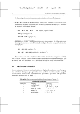 “livrof90_v8-preliminar1” — 2014/5/5 — 1:07 — page 64 — #75
64 CAPÍTULO 3. AS ESTRUTURAS DE CONTROLE
As duas categorias de controle de procedimentos disponíveis no Fortran, são:
 TOMADAS DE DECISÃO (Desvios) ou ramificações, permitem selecionar um desvio
para o fluxo de execução do programa, em acordo com uma condição lógica. Veremos
as seguintes instruções de decisão:
– IF...ELSE IF...ELSE...END DO, nas páginas 67 e 69,
– IF lógico, na página 71,
– SELECT CASE, na página 71;
 PROCESSOS DE REPETIÇÃO (loops), instruem que uma parte do código seja execu-
tada repetidamente, sob uma determinada condição. Veremos as seguintes instruções
de repetição:
– DO...END DO, na página 73,
– DO...IF...END DO (loop infinito), na página 74.
Para usarmos estas estruturas é necessário vermos inicialmente as expressões aritmé-
ticas e lógicas, nas quais são utilizados os operadores aritméticos, relacionais e lógicos, que
servirão de base para os testes de lógica no controle do fluxo de execução do programa.
3.1.1 Expressões Aritméticas
Embora tenhamos visto as expressões aritméticas no Capítulo 1, repetiremos aqui. As expres-
sões aritméticas são aquelas que apresentam como resultado um valor numérico que pode
ser um número inteiro ou real, dependendo dos operandos e operadores. Os operadores
aritméticos estão descritos na Tabela 3.1.
Tabela 3.1 – Os operadores aritméticos disponíveis no Fortran 95.
Operadores Aritméticos
Operador Função Exemplos
* multiplicação 5*2; A*C
/ divisão 2/7; 8.5/3.1; H/B
+ soma ou adição 3 + 5; A + J
− subtração 5 − 1; A1 − B
∗∗ potenciação 3**5 =⇒ 35
 