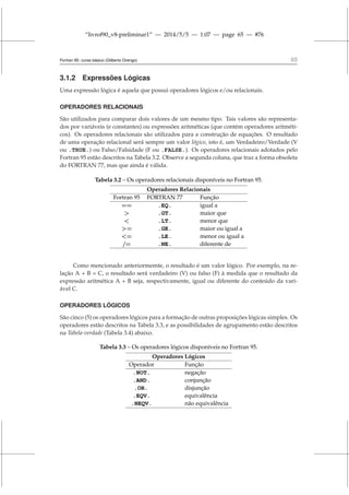 “livrof90_v8-preliminar1” — 2014/5/5 — 1:07 — page 65 — #76
Fortran 95: curso básico (Gilberto Orengo) 65
3.1.2 Expressões Lógicas
Uma expressão lógica é aquela que possui operadores lógicos e/ou relacionais.
OPERADORES RELACIONAIS
São utilizados para comparar dois valores de um mesmo tipo. Tais valores são representa-
dos por variáveis (e constantes) ou expressões aritméticas (que contém operadores aritméti-
cos). Os operadores relacionais são utilizados para a construção de equações. O resultado
de uma operação relacional será sempre um valor lógico, isto é, um Verdadeiro/Verdade (V
ou .TRUE.) ou Falso/Falsidade (F ou .FALSE.). Os operadores relacionais adotados pelo
Fortran 95 estão descritos na Tabela 3.2. Observe a segunda coluna, que traz a forma obsoleta
do FORTRAN 77, mas que ainda é válida.
Tabela 3.2 – Os operadores relacionais disponíveis no Fortran 95.
Operadores Relacionais
Fortran 95 FORTRAN 77 Função
== .EQ. igual a
 .GT. maior que
 .LT. menor que
= .GE. maior ou igual a
= .LE. menor ou igual a
/= .NE. diferente de
Como mencionado anteriormemte, o resultado é um valor lógico. Por exemplo, na re-
lação A + B = C, o resultado será verdadeiro (V) ou falso (F) à medida que o resultado da
expressão aritmética A + B seja, respectivamente, igual ou diferente do conteúdo da vari-
ável C.
OPERADORES LÓGICOS
São cinco (5) os operadores lógicos para a formação de outras proposições lógicas simples. Os
operadores estão descritos na Tabela 3.3, e as possibilidades de agrupamento estão descritos
na Tabela-verdade (Tabela 3.4) abaixo.
Tabela 3.3 – Os operadores lógicos disponíveis no Fortran 95.
Operadores Lógicos
Operador Função
.NOT. negação
.AND. conjunção
.OR. disjunção
.EQV. equivalência
.NEQV. não equivalência
 