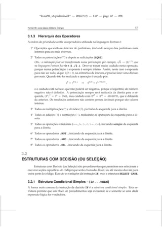 “livrof90_v8-preliminar1” — 2014/5/5 — 1:07 — page 67 — #78
Fortran 95: curso básico (Gilberto Orengo) 67
3.1.3 Hierarquia dos Operadores
A ordem de prioridades entre os operadores utilizada na linguagem Fortran é:
1◦
Operações que estão no interior de parênteses, iniciando sempre dos parênteses mais
internos para os mais externos.
2◦
Todas as potenciações (**) e depois as radiciações (SQRT).
Obs.: a radiciação pode ser transformada numa potenciação, por exemplo,
√
6 → (6)1/2
, que
na linguagem Fortran fica 6**(1./2.). Deve-se tomar muito cuidado nesta operação,
porque numa potenciação o expoente é sempre inteiro. Assim, neste caso o expoente
para não ser nulo, já que 1/2 = 0, na aritmética de inteiros, é preciso fazer uma divisão
por reais. Quando isto for realizado a operação é trocada por:
ab
= eb ln a
⇒ 61/2
= e1/2 ln(6)
,
e o cuidado está na base, que não poderá ser negativa, porque o logaritmo de número
negativo não é definido. A potenciação sempre será realizada da direita para a es-
querda, (34
)
2
= 38
= 6561, mas cuidado com 342
= 316
= 43046721, que é diferente
da anterior. Os resultados anteriores não contém pontos decimais porque são valores
inteiros.
3◦
Todas as multiplicações (*) e divisões (/), partindo da esquerda para a direita.
4◦
Todas as adições (+) e subtrações (−), realizando as operações da esquerda para a di-
reita.
5◦
Todas as operações relacionais (==, /=, , , =, =), iniciando sempre da esquerda
para a direita.
6◦
Todos os operadores .NOT., iniciando da esquerda para a direita.
7◦
Todos os operadores .AND., iniciando da esquerda para a direita.
8◦
Todos os operadores .OR. , iniciando da esquerda para a direita.
3.2
ESTRUTURAS COM DECISÃO (OU SELEÇÃO)
Estruturas com Decisão (ou Seleção) são procedimentos que permitem-nos selecionar e
executar seções específicas do código (que serão chamadas blocos) ou até mesmo desviar para
outra parte do código. Elas são as variações da instrução IF, mais a estrutura SELECT CASE.
3.2.1 Estrutura Condicional Simples – (IF...THEN)
A forma mais comum da instrução de decisão IF é a estrutura condicional simples. Esta es-
trutura permite que um bloco de procedimentos seja executado se e somente se uma dada
expressão lógica for verdadeira.
 