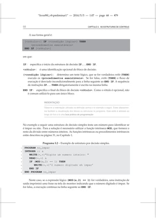 “livrof90_v8-preliminar1” — 2014/5/5 — 1:07 — page 68 — #79
68 CAPÍTULO 3. AS ESTRUTURAS DE CONTROLE
A sua forma geral é:
[rótulo:] IF (condição lógica) THEN
procedimentos executáveis
END IF [rótulo]
em que:
IF : especifica o início da estrutura de decisão IF...END IF.
rótulo : é uma identificação opcional do bloco de decisão.
(condição lógica) : determina um teste lógico, que se for verdadeira então (THEN)
executa os procedimentos executáveis. Se for falsa, então (THEN) o fluxo de
execução é desviado incondicionalmente para a linha seguinte ao END IF. A sequência
de instruções IF...THEN obrigatoriamente é escrita na mesma linha.
END IF : especifica o final do bloco de decisão rótulo. Como o rótulo é opcional, não
é comum utilizá-lo para um único bloco.
INDENTAÇÃO
Observe a indentação utilizada na definição acima e no exemplo a seguir. Estes afastamen-
tos facilitam a visualização dos blocos ou estruturas no programa. Este estilo é adotado ao
longo do livro e é uma boa prática de programação
No exemplo a seguir uma estrutura de decisão simples testa um número para identificar se
é ímpar ou não. Para a solução é necessário utilizar a função intrínseca MOD, que fornece o
resto da divisão entre números inteiros. As funções intrínsecas ou procedimentos intrínsecos
estão descritos na página 31, no Capítulo 1.
Programa 3.2 – Exemplo de estrutura por decisão simples.
1 PROGRAM no_impar
2 INTEGER :: a
3 WRITE(*,*)Digite um numero inteiro: 
4 READ(*,*) a
5 IF (MOD(a,2) == 1) THEN
6 WRITE(*,*)’O numero digitado eh impar’
7 END IF
8 END PROGRAM no_impar
Neste caso, se a expressão lógica (MOD(a,2) == 1) for verdadeira, uma instrução de
saída imprimirá uma frase na tela do monitor indicando que o número digitado é ímpar. Se
for falsa, a execução continua na linha seguinte ao END IF.
 