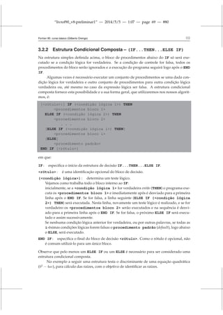 “livrof90_v8-preliminar1” — 2014/5/5 — 1:07 — page 69 — #80
Fortran 95: curso básico (Gilberto Orengo) 69
3.2.2 Estrutura Condicional Composta – (IF...THEN...ELSE IF)
Na estrutura simples definida acima, o bloco de procedimentos abaixo do IF só será exe-
cutado se a condição lógica for verdadeira. Se a condição de controle for falsa, todos os
procedimentos do bloco serão ignorados e a execução do programa seguirá logo após o END
IF.
Algumas vezes é necessário executar um conjunto de procedimentos se uma dada con-
dição lógica for verdadeira e outro conjunto de procedimentos para outra condição lógica
verdadeira ou, até mesmo no caso da expressão lógica ser falsa. A estrutura condicional
composta fornece esta possibilidade e a sua forma geral, que utilizaremos nos nossos algorit-
mos, é:
[rótulo:] IF (condição lógica 1) THEN
procedimentos bloco 1
ELSE IF (condição lógica 2) THEN
procedimentos bloco 2
. . .
[ELSE IF (condição lógica i) THEN]
procedimentos bloco i
[ELSE]
procedimento padrão
END IF [rótulo]
em que:
IF : especifica o início da estrutura de decisão IF...THEN...ELSE IF.
rótulo : é uma identificação opcional do bloco de decisão.
(condição lógica) : determina um teste lógico.
Vejamos como trabalha todo o bloco interno ao IF:
inicialmente, se a condição lógica 1 for verdadeira então (THEN) o programa exe-
cuta os procedimentos bloco 1 e imediatamente após é desviado para a primeira
linha após o END IF. Se for falsa, a linha seguinte (ELSE IF (condição lógica
2) THEN) será executada. Nesta linha, novamente um teste lógico é realizado, e se for
verdadeiro os procedimentos bloco 2 serão executados e na sequência é desvi-
ado para a primeira linha após o END IF. Se for falsa, o próximo ELSE IF será execu-
tado e assim sucessivamente.
Se nenhuma condição lógica anterior for verdadeira, ou por outras palavras, se todas as
i-ésimas condições lógicas forem falsas o procedimento padrão (default), logo abaixo
o ELSE, será executado.
END IF : especifica o final do bloco de decisão rótulo. Como o rótulo é opcional, não
é comum utilizá-lo para um único bloco.
Observe que pelo menos um ELSE IF ou um ELSE é necessário para ser considerado uma
estrutura condicional composta.
No exemplo a seguir uma estrutura testa o discriminante de uma equação quadrática
(b2
− 4ac), para cálculo das raízes, com o objetivo de identificar as raízes.
 