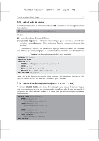 “livrof90_v8-preliminar1” — 2014/5/5 — 1:07 — page 71 — #82
Fortran 95: curso básico (Gilberto Orengo) 71
3.2.3 A instrução IF Lógico
É uma forma alternativa da estrutura condicional IF e consiste de um único procedimento
com estrutura:
IF (expressão lógica) procedimento
em que:
IF : especifica o início do comando lógico.
(expressão lógica) : determina um teste lógico, que se o resultado for verdadeiro
executa o procedimento. Caso contrário, o fluxo de execução continua na linha
seguinte.
Esta instrução é utilizada nas estruturas de repetição sem contador fixo, nos chamados
loops infinitos, que veremos na página 74. O exemplo abaixo demonstra o uso dessa instrução.
Programa 3.4 – Exemplo de decisão lógica em uma linha.
1 PROGRAM if_logico
2 IMPLICIT NONE
3 INTEGER :: a
4 WRITE(*,*)Digite um numero inteiro: 
5 READ(*,*) a
6 IF(a = 10) a = a + 25
7 WRITE(*,*)O Resultado final eh: ,a
8 END PROGRAM if_logico
Neste caso, se for digitado um número maior ou igual a 10, o resultado final será o valor
digitado somado de 25. Caso contrário a saída será igual a entrada.
3.2.4 A estrutura de seleção direta (SELECT CASE...CASE)
A estrutura SELECT CASE é outra forma de ramificação numa tomada de decisão. Ela per-
mite o programador selecionar um bloco específico baseado no valor de uma única variável,
que poderá ser inteira, caracter ou lógica. A forma geral que adotaremos para representar
esta estrutura é:
SELECT CASE (expressão)
CASE(seletor 1)
procedimentos bloco 1
CASE(seletor 2)
procedimentos bloco 2
. . .
CASE(seletor i)
procedimentos bloco i
CASE DEFAULT
procedimento padrão
END SELECT
 