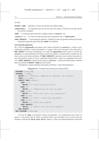 “livrof90_v8-preliminar1” — 2014/5/5 — 1:07 — page 72 — #83
72 CAPÍTULO 3. AS ESTRUTURAS DE CONTROLE
em que:
SELECT CASE : especifica o início da estrutura de seleção direta.
expressão : é a expressão que servirá de chave de seleçao. Deverá ser do tipo inteiro
ou caracter ou lógico;
CASE : é a instrução que instruirá o código a testar o seletor i;
seletor i : é o valor ou intervalo que será comparado com a expressão
CASE DEFAULT : é uma instrução optativa. O objetivo é ativá-la quando nenhum dos testes
anteriores realizados pela instrução CASE, for satisfeito.
O FUNCIONAMENTO:
Se o valor da expressão está dentro dos valores incluídos no seletor 1 então os pro-
cedimentos do bloco 1 serão executados e, a seguir o fluxo de execução é desviado para o
END SELECT. De forma semelhante, se o valor de expressão estiver entre os valores do
seletor 2, os procedimentos do bloco 2 serão executados. A mesma idéia se aplica aos de-
mais outros casos desta estrutura. O CASE DEFAULT é opcional, mas se estiver presente, só
será executado se todos os seletor i anteriores forem falsos. Ainda, se o algoritmo não conti-
ver o CASE DEFAULT e mesmo assim todos os seletor i anteriores forem falsos, nenhum
bloco da estrutura SELECT CASE será executado.
O programa a seguir imprime mensagens conforme o valor da temperatura.
Programa 3.5 – Exemplo de estrutura por seleção direta.
1 PROGRAM clima_temp
2 INTEGER :: temp_c
3 WRITE(*,*) Informe a temperatura ambiente, em Celsius
4 READ(*,*) temp_c
5 SELECT CASE (temp_c)
6 CASE (:-1)
7 WRITE(*,*) Hoje esta muito frio
8 CASE (0)
9 WRITE(*,*) Temperatura de gelo da agua
10 CASE (1:20)
11 WRITE(*,*) Hoje esta frio, mas suportavel
12 CASE (21:25)
13 WRITE(*,*) Hoje o clima esta agradavel
14 CASE (26:35)
15 WRITE(*,*) Hoje está quente
16 CASE DEFAULT
17 WRITE(*,*) Hoje o dia esta muito quente
18 END SELECT
19 END PROGRAM clima_temp
O valor de temp_c controlará o fluxo do algoritmo. Se a temperatura for menor ou
igual a -1 (ou menor que 0), então o primeiro bloco será executado, isto é, sairá na tela do
monitor a informação Hoje esta muito frio, e o fluxo incondicionalmente é desviado
 