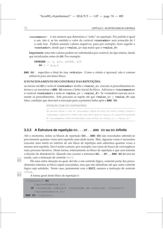 “livrof90_v8-preliminar1” — 2014/5/5 — 1:07 — page 74 — #85
74 CAPÍTULO 3. AS ESTRUTURAS DE CONTROLE
incremento : é um número que determina o “salto” na repetição. Por padrão é igual
a um, isto é, se for omitido o valor da variável contador será acrescida de 1
a cada loop. Poderá assumir valores negativos, para por exemplo, fazer regedir o
contador, desde que o valor_i seja maior que o valor_f.
Importante: estes três valores podem ser substituídos por variável, do tipo inteiro, desde
que incializadas antes do DO. Por exemplo:
INTEGER :: i, x=1, y=200, z=2
DO i = x,y,z
END DO : especifica o final do loop rótulo. Como o rótulo é opcional, não é comum
utilizá-lo para um único bloco.
O FUNCIONAMENTO DO CONTROLE DAS REPETIÇÕES:
ao iniciar um DO a variável contador recebe o valor_i, executa os procedimentos in-
ternos e ao encontrar o END DO retorna a linha inicial do bloco. Adiciona o incremento
à variável contador e testa se valor_i ≥ valor_f. Se verdadeiro executa nova-
mente os procedimentos. Este processo se repete até que valor_i ≥ valor_f seja
falso, condição que desviará a execução para a primeira linha após o END DO.
ATENÇÃO COM OS CONTADORES
Se precisar utilizar o valor do contador depois do bloco DO, tenha cuidado, porque o
contador sairá com o último valor que não é igual ao valor_f, porque foi acrescido
do incremento antes do teste lógico, para verificar se valor_i ≥ valor_f
3.3.2 A Estrutura de repetição DO...IF...END DO ou DO infinito
Até o momento, todos os blocos de repetição (DO...END DO) são executados sabendo-se
previamente quantas vezes será repetida uma dada tarefa. Mas, algumas vezes é necessário
executar uma tarefa no interior de um bloco de repetição sem sabermos quantas vezes a
mesma será repetida. Isto é muito comum, por exemplo, nos casos de busca de convergência
num processo iterativo. Desta forma, internamente ao bloco de repetição é que será tomada
a decisão de abandoná-lo. Quando isto ocorrer a estrutura DO...IF...END DO deverá ser
usada, com a instrução de controle EXIT.
fortran
95 Há uma outra situação na qual, devido a um controle lógico, somente parte dos proce-
dimentos internos ao bloco sejam executados, mas que não abandone até que outro controle
lógico seja satisfeito. Neste caso, juntamente com o EXIT, usamos a instrução de controle
CYCLE.
fortran
95 A forma geral deste bloco de repetição é:
[rótulo:] DO
[procedimentos 1]
IF (condição lógica) instrução de controle [rótulo]
[procedimentos 2]
END DO [rótulo]
 