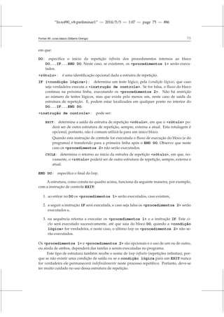 “livrof90_v8-preliminar1” — 2014/5/5 — 1:07 — page 75 — #86
Fortran 95: curso básico (Gilberto Orengo) 75
em que:
DO : especifica o início da repetição infinita dos procedimentos internos ao bloco
DO...IF...END DO. Neste caso, se existirem, os procedimentos 1 serão execu-
tados.
rótulo : é uma identificação opcional dada a estrutra de repetição.
IF (condição lógica) : determina um teste lógico, pela (condição lógica), que caso
seja verdadeira executa a instrução de controle. Se for falsa, o fluxo do bloco
continua na próxima linha, executando os procedimentos 2. Não há restrição
ao número de testes lógicos, mas que exista pelo menos um, neste caso de saída da
estrutura de repetição. E, podem estar localizados em qualquer ponto no interior do
DO...IF...END DO.
instrução de controle : pode ser:
EXIT : determina a saída da estrutra de repetição rótulo, em que o rótulo po-
derá ser de outra estrutura de repetição, sempre, externa a atual. Esta rotulagem é
opcional, portanto, não é comum utilizá-la para um único bloco.
Quando esta instrução de controle for executada o fluxo de execução do bloco (e do
programa) é transferido para a primeira linha após o END DO. Observe que neste
caso os procedimentos 2 não serão executados.
CYCLE : determina o retorno ao início da estrutra de repetição rótulo, em que, no-
vamente, o rótulo poderá ser de outra estrutura de repetição, sempre, externa a
atual.
END DO : especifica o final do loop.
A estrutura, como consta no quadro acima, funciona da seguinte maneira, por exemplo,
com a instrução de controle EXIT:
1. ao entrar no DO os procedimentos 1 serão executados, caso existam,
2. a seguir a instrução IF será executada, e caso seja falsa os procedimentos 2 serão
executados e,
3. na sequência retorna a executar os procedimentos 1 e a instrução IF. Este ci-
clo será executado sucessivamente, até que saia do bloco DO, quando a condição
lógica for verdadeira, e neste caso, o último loop os procedimentos 2 não se-
rão executados.
Os procedimentos 1 e procedimentos 2 são opcionais e o uso de um ou de outro,
ou ainda de ambos, dependerá das tarefas a serem executadas no programa.
Este tipo de estrutura também recebe o nome de loop infinito (repetições infinitas), por-
que se não existir uma condição de saída ou se a condição lógica para um EXIT nunca
for verdadeira ele permanecerá indefinidamente neste processo repetitivo. Portanto, deve-se
ter muito cuidado no uso dessa estrutura de repetição.
 
