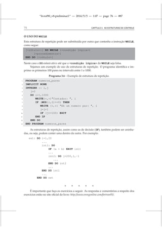 “livrof90_v8-preliminar1” — 2014/5/5 — 1:07 — page 76 — #87
76 CAPÍTULO 3. AS ESTRUTURAS DE CONTROLE
O USO DO WHILE
Esta estrutura de repetição pode ser substituída por outra que contenha a instrução WHILE,
como segue:
[rótulo:] DO WHILE (condição lógica)
[procedimentos]
END DO [rótulo]
Neste caso o DO estará ativo até que a condição lógica do WHILE seja falsa.
Vejamos um exemplo do uso de estruturas de repetição. O programa identifica e im-
prime os primeiros 100 pares no intervalo entre 1 e 1000.
Programa 3.6 – Exemplo de estrutura de repetição.
1 PROGRAM numeros_pares
2 IMPLICIT NONE
3 INTEGER :: i,j
4 j=0
5 DO i=1,1000
6 WRITE(*,*)Contador: , i
7 IF (MOD(i,2)==0) THEN
8 WRITE (*,*) Eh um numero par: , i
9 j=j+1
10 IF (j==100) EXIT
11 END IF
12 END DO
13 END PROGRAM numeros_pares
As estruturas de repetição, assim como as de decisão (IF), também podem ser aninha-
das, ou seja, podem conter uma dentro da outra. Por exemplo:
ext: DO i=1,20
...
int1: DO
IF (a  b) EXIT int1
...
int2: DO j=200,1,-1
...
END DO int2
...
END DO int1
...
END DO ext
    
É importante que faça os exercícios a seguir. As respostas e comentários a respeito dos
exercícios estão no site oficial do livro: http://www.orengonline.com/fortran95/.
 