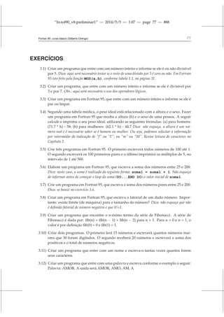 “livrof90_v8-preliminar1” — 2014/5/5 — 1:07 — page 77 — #88
Fortran 95: curso básico (Gilberto Orengo) 77
EXERCÍCIOS
3.1) Criar um programa que entre com um número inteiro e informe se ele é ou não divisível
por 5. Dica: aqui será necessário testar se o resto de uma divisão por 5 é zero ou não. Em Fortran
95 isto feito pela função MOD(a,b), conforme tabela 1.1, na página 31.
3.2) Criar um programa, que entre com um número inteiro e informe se ele é divisível por
3 e por 7. Obs.: aqui será necessário o uso dos operadores lógicos.
3.3) Criar um programa em Fortran 95, que entre com um número inteiro e informe se ele é
par ou ímpar.
3.4) Segundo uma tabela médica, o peso ideal está relacionado com a altura e o sexo. Fazer
um programa em Fortran 95 que receba a altura (h) e o sexo de uma pessoa. A seguir
calcule e imprima o seu peso ideal, utilizando as seguintes fórmulas: (a) para homens:
(71.7 * h) - 58; (b) para mulheres: (62.1 * h) - 44.7 Dica: não esqueça, a altura é um nú-
mero real e é necessário saber se é homem ou mulher. Ou seja, podemos solicitar a informação
por intermédio da indicação de “f” ou “F”, ou “m” ou “M”. Revise leitura de caracteres no
Capítulo 2.
3.5) Crie três programas em Fortran 95. O primeiro escreverá todos números de 100 até 1.
O segundo escreverá os 100 primeiros pares e o último imprimirá os múltiplos de 5, no
intervalo de 1 até 500.
3.6) Elabore um programa em Fortran 95, que escreva a soma dos números entre 25 e 200.
Dica: neste caso, a soma é realizada da seguinte forma: soma1 = soma1 + 1. Não esqueça
de informar antes de começar o loop da soma (DO...END DO) o valor inicial de soma1.
3.7) Crie um programa em Fortran 95, que escreva a soma dos números pares entre 25 e 200.
Dica: se baseie no exercício 3.6.
3.8) Criar um programa em Fortran 95, que escreva o fatorial de um dado número. Impor-
tante: existe limite (de máquina) para o tamanho do número? Dica: não esqueça que não
é definido fatorial de número negativo e que 0!=1.
3.9) Criar um programa que encontre o n-ésimo termo da série de Fibonacci. A série de
Fibonacci é dada por: fib(n) = fib(n − 1) + fib(n − 2) para n  1. Para n = 0 e n = 1, o
valor é por definição fib(0) = 0 e fib(1) = 1.
3.10) Criar dois programas. O primeiro lerá 15 números e escreverá quantos números mai-
ores que 30 foram digitados. O segundo receberá 20 números e escreverá a soma dos
positivos e o total de números negativos.
3.11) Criar um programa que entre com um nome e escreva-o tantas vezes quantos forem
seus caracteres.
3.12) Criar um programa que entre com uma palavra e escreva conforme o exemplo a seguir:
Palavra: AMOR. A saída será AMOR, AMO, AM, A
 