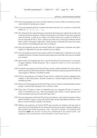 “livrof90_v8-preliminar1” — 2014/5/5 — 1:07 — page 78 — #89
78 CAPÍTULO 3. AS ESTRUTURAS DE CONTROLE
3.13) Criar um programa que entre com dois números e escreva todos os números no inter-
valo fechado, do menor para o maior.
3.14) Criar um programa para ler o número de termos da série (N) e escrever o valor de H,
sendo: H = 1 − 1
2 + 1
3 − 1
4 + ... + 1
N .
3.15) Um restaurante faz uma promoção semanal de descontos para clientes de acordo com
as iniciais do nome da pessoa. Projete um programa, em Fortran 95, que leia o primeiro
nome do cliente, o valor de sua conta e se o nome iniciair com as letras A, D, M ou S,
dar um desconto de 30 %. Para o cliente cujo nome não se inicia por nenhuma dessas
letras, exibir a mensagem “Que pena. Nesta semana o desconto não é para seu nome,
mas continue nos prestigiando que sua vez chegará”.
3.16) Faça um programa que leia um número inteiro de 3 algarismos e imprima uma infor-
mação se o algarismo da casa das centenas é par ou ímpar.
3.17) Crie um programa para ler um número inteiro de 4 algarismos e imprimir se é ou não
múltiplo de quatro o número formado pelos algarismos que estão nas casas da unidade
e da centena.
3.18) Desenvolva um programa que leia o ano de nascimento de uma pessoa e o ano atual.
A seguir imprima a idade da pessoa. Não se esqueça de verificar se o ano de nascimento é
um ano válido.
3.19) Construir um programa em Fortran 95 que calcule a média aritmética de vários valores
inteiros positivos, lidos externamente. O final da leitura acontecerá quando for lido um
valor negativo. Mostrar o resultado ao final.
3.20) Escreva um programa em Fortran 95 que calcule a média dos números digitados pelo
usuário, se eles forem pares. Termine a leitura se o usuário digitar 0 (zero). Mostrar o
resultado ao final.
3.21) Desenvolva um programa em Fortran 95 que some os números fornecidos pelo usuário
até que o número lido seja igual a zero e mostre a soma.
3.22) Chico tem 1,5 metros e cresce 2 centímetros por ano, enquanto Zé tem 1,1 metros e
cresce 3 centímetros por ano. Faça um programa que calcule e mostre quantos anos
serão necessários para que Zé seja maior que Chico.
3.23) Faça um programa em Fortran 95 que leia um número n que indicará quantos valores
devem ser lidos a seguir e, para cada número lido, mostre uma tabela contendo o valor
lido e o cubo do número somado a ele mesmo.
3.24) Elabore um programa em Fortran 90/95 que encontre um número real que mais se
aproxima da raiz quadrada de um número fornecido pelo usuário. Indique também ao
final quantos loops foram necessários. (Obs.: não basta só calcular a raiz quadrada direta
pela função SQRT, mas sim fazer um loop com a multiplicação de dois números iguais e que
satisfaça ao teste de precisão entre o valor calculdado e o valor (exato) da raiz.)
 