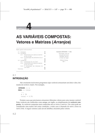 “livrof90_v8-preliminar1” — 2014/5/5 — 1:07 — page 79 — #90
CAPÍTULO 4
AS VARIÁVEIS COMPOSTAS:
Vetores e Matrizes (Arranjos)
Neste capítulo você encontrará:
4.1 Introdução . . . . . . . . . . . . . . . . . . 75
4.2 Os Vetores . . . . . . . . . . . . . . . . . 76
4.2.1 Preenchendo com valores os elemen-
tos de um vetor . . . . . . . . . . . 77
4.2.2 A manipulação dos elementos de um
vetor . . . . . . . . . . . . . . . . . 78
4.3 As Matrizes . . . . . . . . . . . . . . . . . 79
4.3.1 A declaração de uma matriz . . . . . 80
4.3.2 Preenchendo com valores os elemen-
tos de uma matriz . . . . . . . . . . 80
4.3.3 A manipulação dos elementos de
uma matriz . . . . . . . . . . . . . . 81
Exercícios . . . . . . . . . . . . . . . . . . . . 83
Saudade (09/09/2004 - 11:00)
Eternidade: tanto faz
dia após dia se faz
Saudade: esta faz
o tempo ser sagaz
Gilberto Orengo
1961 –
4.1
INTRODUÇÃO
Até o momento escrevemos programas cujas variáveis armazenam um único valor, cha-
madas de variáveis simples. Por exemplo,
INTEGER :: a
REAL :: total
...
a = 34
total = 3.78
Existem casos que precisamos armazenar diferentes valores para uma mesma variável.
Estas variáveis são conhecidas como arrays, em inglês, ou simplesmente de variáveis com-
postas. As variáveis compostas mais conhecidas são os vetores e matrizes. Um vetor pode ser
considerado uma matriz sob certas condições, e neste caso é chamado de matriz coluna ou
matriz linha. A seguir veremos cada um em detalhes, iniciando pelos vetores.
4.2
 