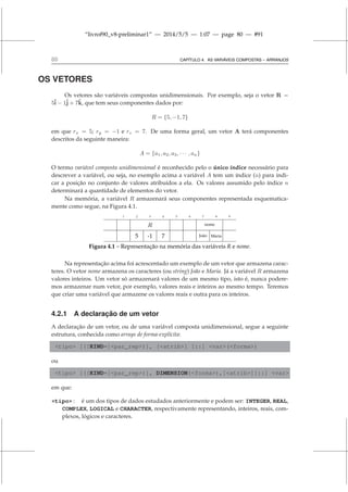 “livrof90_v8-preliminar1” — 2014/5/5 — 1:07 — page 80 — #91
80 CAPÍTULO 4. AS VARIÁVEIS COMPOSTAS – ARRANJOS
OS VETORES
Os vetores são variáveis compostas unidimensionais. Por exemplo, seja o vetor R =
5î − 1ĵ + 7k̂, que tem seus componentes dados por:
R = {5, −1, 7}
em que rx = 5; ry = −1 e rz = 7. De uma forma geral, um vetor A terá componentes
descritos da seguinte maneira:
A = {a1, a2, a3, · · · , an}
O termo variável composta unidimensional é reconhecido pelo o único índice necessário para
descrever a variável, ou seja, no exemplo acima a variável A tem um índice (n) para indi-
car a posição no conjunto de valores atribuídos a ela. Os valores assumido pelo índice n
determinará a quantidade de elementos do vetor.
Na memória, a variável R armazenará seus componentes representada esquematica-
mente como segue, na Figura 4.1.
1 2 3 4 5 6 7 8 9
R nome
5 -1 7 João Maria
Figura 4.1 – Representação na memória das variáveis R e nome.
Na representação acima foi acrescentado um exemplo de um vetor que armazena carac-
teres. O vetor nome armazena os caracteres (ou string) João e Maria. Já a variável R armazena
valores inteiros. Um vetor só armazenará valores de um mesmo tipo, isto é, nunca podere-
mos armazenar num vetor, por exemplo, valores reais e inteiros ao mesmo tempo. Teremos
que criar uma variável que armazene os valores reais e outra para os inteiros.
4.2.1 A declaração de um vetor
A declaração de um vetor, ou de uma variável composta unidimensional, segue a seguinte
estrutura, conhecida como arrays de forma-explícita:
tipo [([KIND=]par_rep)], [atrib] [::] var(forma)
ou
tipo [([KIND=]par_rep)], DIMENSION(forma),[atrib][::] var
em que:
tipo : é um dos tipos de dados estudados anteriormente e podem ser: INTEGER, REAL,
COMPLEX, LOGICAL e CHARACTER, respectivamente representando, inteiros, reais, com-
plexos, lógicos e caracteres.
 