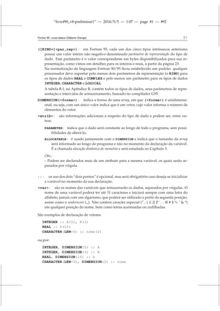 “livrof90_v8-preliminar1” — 2014/5/5 — 1:07 — page 81 — #92
Fortran 95: curso básico (Gilberto Orengo) 81
([KIND=]par_rep) : em Fortran 95, cada um dos cinco tipos intrínsecos anteriores
possui um valor inteiro não negativo denominado parâmetro de representação do tipo de
dado. Este parâmetro é o valor correspondente em bytes disponibilizados para sua re-
presentação, como vimos em detalhes para os inteiros e reais, a partir da página 23.
Na normatização da linguagem Fortran 90/95 ficou estabelecido um padrão: qualquer
processador deve suportar pelo menos dois parâmetros de representação (o KIND) para
os tipos de dados REAL e COMPLEX e pelo menos um parâmetro para os tipos de dados
INTEGER, CHARACTER e LOGICAL.
A tabela B.1, no Apêndice B, contém todos os tipos de dados, seus parâmetros de repre-
sentação e intervalos de armazenamento, baseado no compilador G95.
DIMENSION(forma) : indica a forma de uma array, em que (forma) é unidimensi-
onal, ou seja, com um único valor indica que é um vetor, cujo valor informa o número de
elementos do vetor.
atrib : são informações adicionais a respeito do tipo de dado e podem ser, entre ou-
tros:
PARAMETER : indica que o dado será constante ao longo de todo o programa, sem possi-
bilidades de alterá-lo,
ALLOCATABLE : é usado juntamente com o DIMENSION e indica que o tamanho da array
será informado ao longo do programa e não no momento da declaração da variável.
É a chamada alocação dinâmica de memória e será estudada no Capítulo 5.
Obs.:
– Podem ser declarados mais de um atributo para a mesma variável, os quais serão se-
parados por vírgula.
:: : os uso dos dois “dois pontos” é opcional, mas será obrigatório caso deseja-se inicializar
a variável no momento da sua declaração.
var : são os nomes das variáveis que armazenarão os dados, separados por vírgulas. O
nome de uma variável poderá ter até 31 caracteres e iniciará sempre com uma letra do
alfabeto, jamais com um algarismo, que poderá ser utilizado a partir da segunda posição,
assim como o underscore (_). Não conterá caracter especial (” , ( ){ }[ ]!˜ . : @ # $ % ˆ  *)
em qualquer posição do nome, bem como letras acentuadas ou cedilhadas.
São exemplos de declaração de vetores
INTEGER :: A(5), R(3)
REAL :: h(10)
CHARACTER(LEN=5) :: nome(2)
ou por:
INTEGER, DIMENSION(5) :: A
INTEGER, DIMENSION(3) :: R
REAL, DIMENSION(10) :: h
CHARACTER(LEN=5), DIMENSION(2) :: nome
 