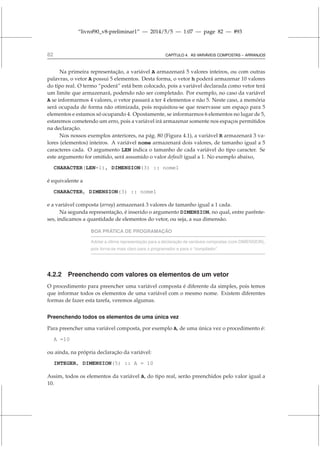 “livrof90_v8-preliminar1” — 2014/5/5 — 1:07 — page 82 — #93
82 CAPÍTULO 4. AS VARIÁVEIS COMPOSTAS – ARRANJOS
Na primeira representação, a variável A armazenará 5 valores inteiros, ou com outras
palavras, o vetor A possui 5 elementos. Desta forma, o vetor h poderá armazenar 10 valores
do tipo real. O termo “poderá” está bem colocado, pois a variável declarada como vetor terá
um limite que armazenará, podendo não ser completado. Por exemplo, no caso da variável
A se informarmos 4 valores, o vetor passará a ter 4 elementos e não 5. Neste caso, a memória
será ocupada de forma não otimizada, pois requisitou-se que reservasse um espaço para 5
elementos e estamos só ocupando 4. Opostamente, se informarmos 6 elementos no lugar de 5,
estaremos cometendo um erro, pois a variável irá armazenar somente nos espaços permitidos
na declaração.
Nos nossos exemplos anteriores, na pág. 80 (Figura 4.1), a variável R armazenará 3 va-
lores (elementos) inteiros. A variável nome armazenará dois valores, de tamanho igual a 5
caracteres cada. O argumento LEN indica o tamanho de cada variável do tipo caracter. Se
este argumento for omitido, será assumido o valor default igual a 1. No exemplo abaixo,
CHARACTER(LEN=1), DIMENSION(3) :: nome1
é equivalente a
CHARACTER, DIMENSION(3) :: nome1
e a variável composta (array) armazenará 3 valores de tamanho igual a 1 cada.
Na segunda representação, é inserido o argumento DIMENSION, no qual, entre parênte-
ses, indicamos a quantidade de elementos do vetor, ou seja, a sua dimensão.
BOA PRÁTICA DE PROGRAMAÇÃO
Adotar a última representação para a declaração de variáveis compostas (com DIMENSION),
pois torna-se mais claro para o programador e para o “compilador”.
4.2.2 Preenchendo com valores os elementos de um vetor
O procedimento para preencher uma variável composta é diferente da simples, pois temos
que informar todos os elementos de uma variável com o mesmo nome. Existem diferentes
formas de fazer esta tarefa, veremos algumas.
Preenchendo todos os elementos de uma única vez
Para preencher uma variável composta, por exemplo A, de uma única vez o procedimento é:
A =10
ou ainda, na própria declaração da variável:
INTEGER, DIMENSION(5) :: A = 10
Assim, todos os elementos da variável A, do tipo real, serão preenchidos pelo valor igual a
10.
 