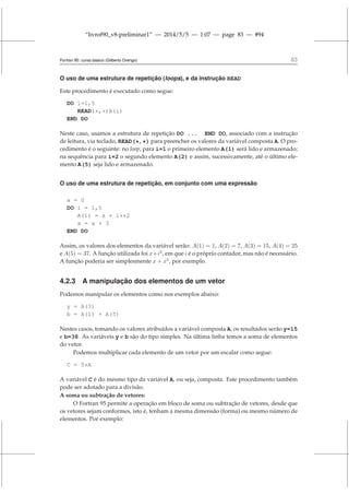 “livrof90_v8-preliminar1” — 2014/5/5 — 1:07 — page 83 — #94
Fortran 95: curso básico (Gilberto Orengo) 83
O uso de uma estrutura de repetição (loops), e da instrução READ
Este procedimento é executado como segue:
DO i=1,5
READ(*,*)A(i)
END DO
Neste caso, usamos a estrutura de repetição DO ... END DO, associado com a instrução
de leitura, via teclado, READ(*,*) para preencher os valores da variável composta A. O pro-
cedimento é o seguinte: no loop, para i=1 o primeiro elemento A(1) será lido e armazenado;
na sequência para i=2 o segundo elemento A(2) e assim, sucessivamente, até o último ele-
mento A(5) seja lido e armazenado.
O uso de uma estrutura de repetição, em conjunto com uma expressão
x = 0
DO i = 1,5
A(i) = x + i**2
x = x + 3
END DO
Assim, os valores dos elementos da variável serão: A(1) = 1, A(2) = 7, A(3) = 15, A(4) = 25
e A(5) = 37. A função utilizada foi x+i2
, em que i é o próprio contador, mas não é necessário.
A função poderia ser simplesmente x + x5
, por exemplo.
4.2.3 A manipulação dos elementos de um vetor
Podemos manipular os elementos como nos exemplos abaixo:
y = A(3)
b = A(1) + A(5)
Nestes casos, tomando os valores atribuídos a variável composta A, os resultados serão y=15
e b=38. As variáveis y e b são do tipo simples. Na última linha temos a soma de elementos
do vetor.
Podemos multiplicar cada elemento de um vetor por um escalar como segue:
C = 5*A
A variável C é do mesmo tipo da variável A, ou seja, composta. Este procedimento também
pode ser adotado para a divisão.
A soma ou subtração de vetores:
O Fortran 95 permite a operação em bloco de soma ou subtração de vetores, desde que
os vetores sejam conformes, isto é, tenham a mesma dimensão (forma) ou mesmo número de
elementos. Por exemplo:
 