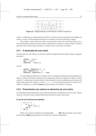 “livrof90_v8-preliminar1” — 2014/5/5 — 1:07 — page 85 — #96
Fortran 95: curso básico (Gilberto Orengo) 85
1 2 3 4 5 6
A
A(1, 1) A(1, 2) A(2, 1) A(2, 2)
-2 3 10 6
Figura 4.2 – Representação na memória da variável composta A.
coluna. A diferença no ordenamento por linha ou coluna está no momento da montagem da
matriz, ou seja, na informação passada para a memória. Isto será visto logo a seguir.
Uma matriz, assim como um vetor, só armazenará valores de um mesmo tipo, isto é,
nunca poderemos armazenar numa matriz valores reais e inteiros ao mesmo tempo. Teremos
que criar uma variável que armazene os valores reais e outra para os inteiros.
4.3.1 A declaração de uma matriz
A declaração de uma matriz, ou de uma variável composta bidimensional, segue a seguinte
estrutura:
1 INTEGER :: A(2,2)
2 REAL :: h(4,3)
3 CHARACTER :: nomes(2,5)
ou por:
1 INTEGER, DIMENSION(2,2) :: A
2 REAL, DIMENSION(4,3) :: h
3 CHARACTER, DIMENSION(2,5) :: nomes
A variável A terá 2 linhas por 2 colunas, isto é, a primeira informação entre parênteses se
refere ao número de linhas, enquanto que a segunda se refere ao número de colunas. Assim,
a matriz A armazenará 4 valores inteiros. Este resultado vem da multiplicação do número de
linhas pelo número de colunas, ou seja, 2 × 2 = 4. A variável h armazenará 12 valores, em 4
linhas e 3 colunas; e a variável nomes terá 10 entradas, em 2 linhas e 5 colunas.
4.3.2 Preenchendo com valores os elementos de uma matriz
O procedimento para preencher uma variável composta é semelhante a de um vetor. Assim,
como no caso dos vetores, existem diferentes formas de realizar esta tarefa.
O uso de uma estrutura de repetição
1 DO i = 1, 2
2 DO j = 1, 2
3 READ(*,*)A(i,j)
4 END DO
5 END DO
Neste caso, usamos a estrutura de repetição DO ... END DO, associado com a instru-
ção de leitura READ para preencher os valores da variável composta A.
 