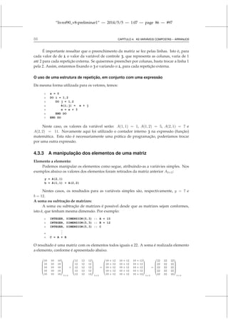 “livrof90_v8-preliminar1” — 2014/5/5 — 1:07 — page 86 — #97
86 CAPÍTULO 4. AS VARIÁVEIS COMPOSTAS – ARRANJOS
É importante ressaltar que o preenchimento da matriz se fez pelas linhas. Isto é, para
cada valor de de i o valor da variável de controle j, que representa as colunas, varia de 1
até 2 para cada repetição externa. Se quisermos preencher por colunas, basta trocar a linha 1
pela 2. Assim, estaremos fixando o j e variando o i, para cada repetição externa.
O uso de uma estrutura de repetição, em conjunto com uma expressão
Da mesma forma utilizada para os vetores, temos:
1 x = 0
2 DO i = 1,2
3 DO j = 1,2
4 A(i,j) = x + j
5 x = x + 3
6 END DO
7 END DO
Neste caso, os valores da variável serão: A(1, 1) = 1, A(1, 2) = 5, A(2, 1) = 7 e
A(2, 2) = 11. Novamente aqui foi utilizado o contador interno j na expressão (função)
matemática. Esta não é necessariamente uma prática de programação, poderíamos trocar
por uma outra expressão.
4.3.3 A manipulação dos elementos de uma matriz
Elemento a elemento:
Podemos manipular os elementos como segue, atribuindo-as a variávies simples. Nos
exemplos abaixo os valores dos elementos foram retirados da matriz anterior A2×2:
y = A(2,1)
b = A(1,1) + A(2,2)
Nestes casos, os resultados para as variáveis simples são, respectivamente, y = 7 e
b = 12.
A soma ou subtração de matrizes:
A soma ou subtração de matrizes é possível desde que as matrizes sejam conformes,
isto é, que tenham mesma dimensão. Por exemplo:
1 INTEGER, DIMENSION(5,3) :: A = 10
2 INTEGER, DIMENSION(5,3) :: B = 12
3 INTEGER, DIMENSION(5,3) :: C
4
.
.
.
5 C = A + B
O resultado é uma matriz com os elementos todos iguais a 22. A soma é realizada elemento
a elemento, conforme é apresentado abaixo.






10 10 10
10 10 10
10 10 10
10 10 10
10 10 10






5×3
+






12 12 12
12 12 12
12 12 12
12 12 12
12 12 12






5×3
=






10 + 12 10 + 12 10 + 12
10 + 12 10 + 12 10 + 12
10 + 12 10 + 12 10 + 12
10 + 12 10 + 12 10 + 12
10 + 12 10 + 12 10 + 12






5×3
=






22 22 22
22 22 22
22 22 22
22 22 22
22 22 22






5×3
 