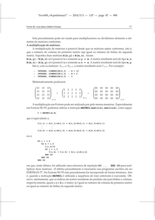 “livrof90_v8-preliminar1” — 2014/5/5 — 1:07 — page 87 — #98
Fortran 95: curso básico (Gilberto Orengo) 87
Este procedimento pode ser usado para multiplicarmos ou dividirmos elemento a ele-
mento de matrizes conformes.
A multiplicação de matrizes:
A multiplicação de matrizes é possível desde que os matrizes sejam conformes, isto é,
que o número de colunas da primeira matriz seja igual ao número de linhas da segunda
matriz. Suponha duas matrizes A(x,y) e B(m,n). Assim:
A(x,y)× B(m,n) só é possível se e somente se y = m. A matriz resultante será do tipo x,n.
B(m,n)× A(x,y) só é possível se e somente se n = x. A matriz resultante será do tipo m,y.
Isto é, com as matrizes A4×3 e B3×5, a matriz resultante será C4×5. Por exemplo:
1 INTEGER, DIMENSION(4,3) :: A = 10
2 INTEGER, DIMENSION(3,5) :: B = 2
3 INTEGER, DIMENSION(4,5) :: C
Matematicamente produzirá:




10 10 10
10 10 10
10 10 10
10 10 10




4×3
×


2 2 2 2 2
2 2 2 2 2
2 2 2 2 2


3×5
=




60 60 60 60 60
60 60 60 60 60
60 60 60 60 60
60 60 60 60 60




4×5
A multiplicação em Fortran pode ser realizada por pelo menos maneiras. Especialmente
em Fortran 90/95, podemos utilizar a instrução MATMUL(matriz1,matriz2), como segue:
C = MATMUL(A,B)
que é equivalente a:
C(1,1) = A(1,1)*B(1,1) + A(1,2)*B(2,1) + A(1,3)*B(3,1)
.
.
.
.
.
.
C(4,5) = A(4,1)*B(1,5) + A(4,2)*B(2,5) + A(4,3)*B(3,5)
ou a:
DO i = 1,4
DO k = 1,5
C(i,k)=0
DO j = 1,3
C(i,k) = C(i,k) + A(i,j)*B(j,k)
END DO
END DO
END DO
em que, neste último, foi utilizado uma estrutura de repetição DO ... END DO para mul-
tiplicar duas matrizes. O último procedimento é necessário nos programas escritos em no
FORTRAN 77. No Fortran 90/95 este procedimento foi incorporado de forma intrínsica. Isto
é, quando a instrução MATMUL é utilizada a sequência de loops anteriores é executada. Ob-
serve, atentamente, que os índices da matriz resultante do produto são para linhas e colunas,
respectivamente, iguais a i e k e, o índice j é igual ao número de colunas da primeira matriz
ou igual ao número de linhas da segunda matriz.
 