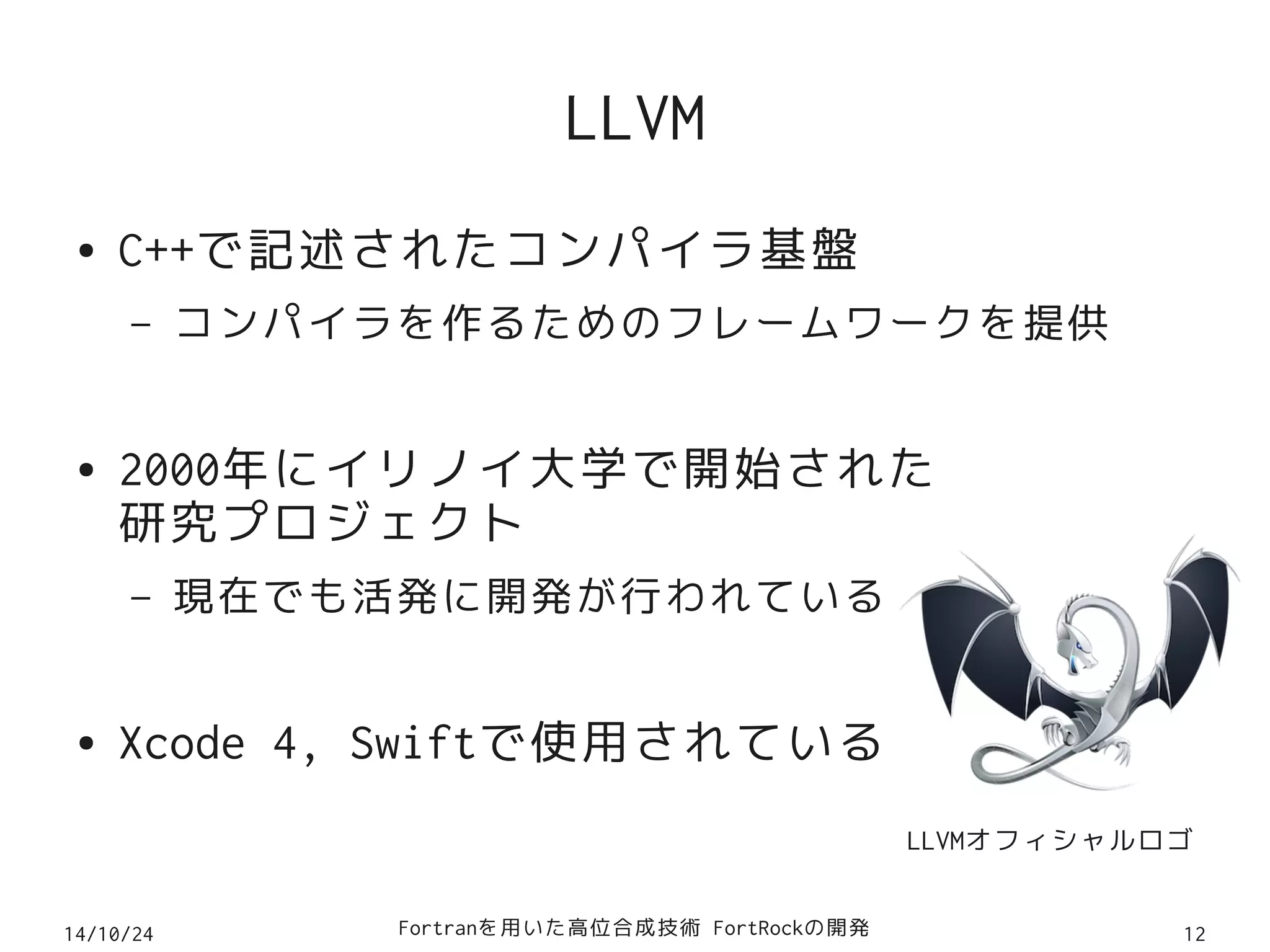 LLVM 
● C++で記述されたコンパイラ基盤 
– コンパイラを作るためのフレームワークを提供 
● 2000年にイリノイ大学で開始された 
研究プロジェクト 
– 現在でも活発に開発が行われている 
● Xcode 4, Swiftで使用されている 
LLVMオフィシャルロゴ 
14/10/24 Fortranを用いた高位合成技術 FortRockの開発12 
 