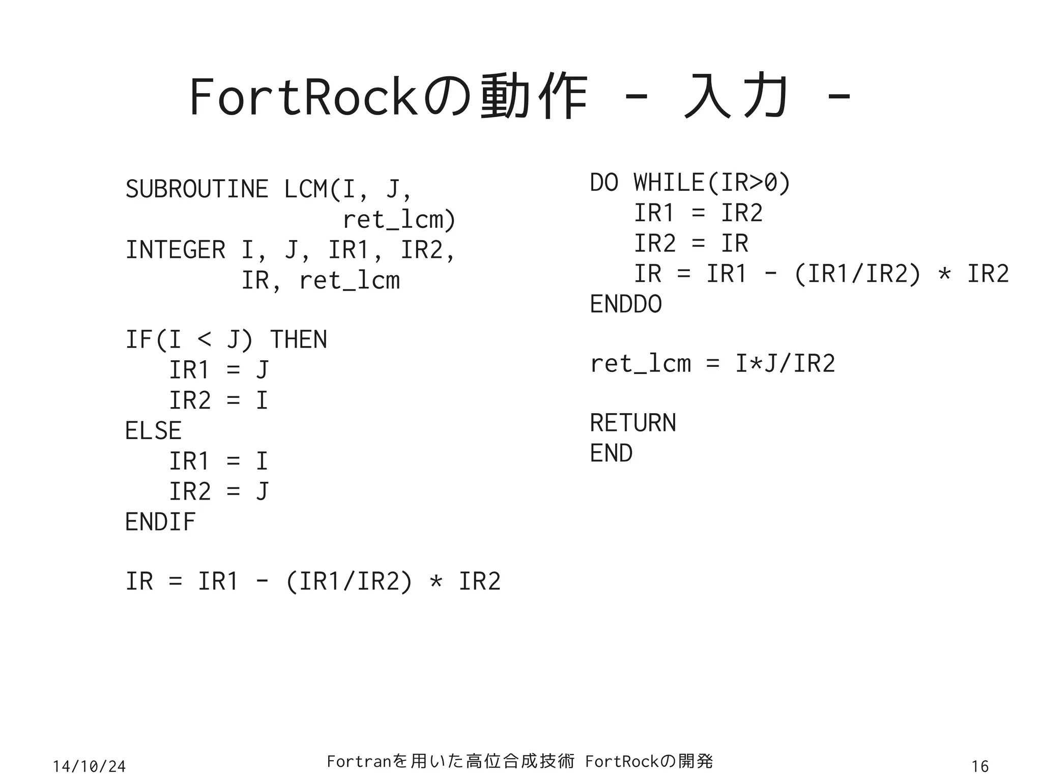 FortRockの動作 - 入力 - 
SUBROUTINE LCM(I, J, 
ret_lcm) 
INTEGER I, J, IR1, IR2, 
IR, ret_lcm 
IF(I < J) THEN 
IR1 = J 
IR2 = I 
ELSE 
IR1 = I 
IR2 = J 
ENDIF 
IR = IR1 - (IR1/IR2) * IR2 
DO WHILE(IR>0) 
IR1 = IR2 
IR2 = IR 
IR = IR1 - (IR1/IR2) * IR2 
ENDDO 
ret_lcm = I*J/IR2 
RETURN 
END 
14/10/24 Fortranを用いた高位合成技術 FortRockの開発16 
 