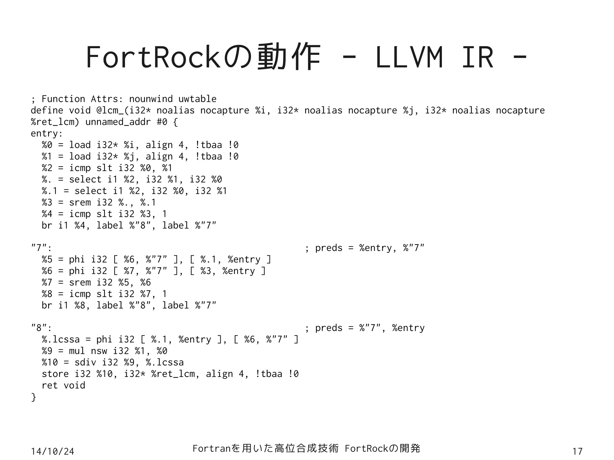 FortRockの動作 - LLVM IR - 
; Function Attrs: nounwind uwtable 
define void @lcm_(i32* noalias nocapture %i, i32* noalias nocapture %j, i32* noalias nocapture 
%ret_lcm) unnamed_addr #0 { 
entry: 
%0 = load i32* %i, align 4, !tbaa !0 
%1 = load i32* %j, align 4, !tbaa !0 
%2 = icmp slt i32 %0, %1 
%. = select i1 %2, i32 %1, i32 %0 
%.1 = select i1 %2, i32 %0, i32 %1 
%3 = srem i32 %., %.1 
%4 = icmp slt i32 %3, 1 
br i1 %4, label %"8", label %"7" 
"7": ; preds = %entry, %"7" 
%5 = phi i32 [ %6, %"7" ], [ %.1, %entry ] 
%6 = phi i32 [ %7, %"7" ], [ %3, %entry ] 
%7 = srem i32 %5, %6 
%8 = icmp slt i32 %7, 1 
br i1 %8, label %"8", label %"7" 
"8": ; preds = %"7", %entry 
%.lcssa = phi i32 [ %.1, %entry ], [ %6, %"7" ] 
%9 = mul nsw i32 %1, %0 
%10 = sdiv i32 %9, %.lcssa 
store i32 %10, i32* %ret_lcm, align 4, !tbaa !0 
ret void 
} 
14/10/24 Fortranを用いた高位合成技術 FortRockの開発17 
 