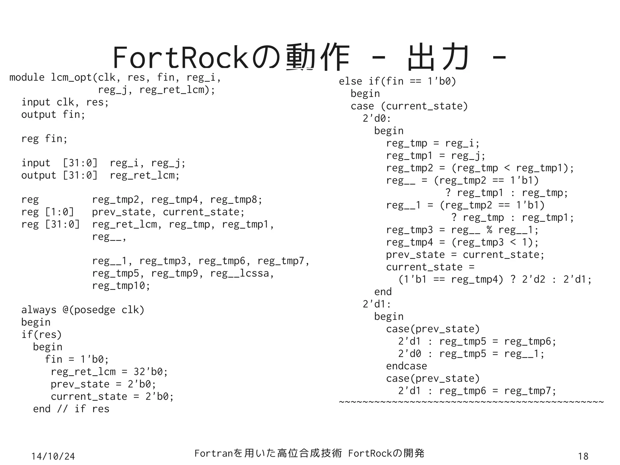 FortRockの動作 - 出力 - module lcm_opt(clk, res, fin, reg_i, 
reg_j, reg_ret_lcm); 
input clk, res; 
output fin; 
reg fin; 
input [31:0] reg_i, reg_j; 
output [31:0] reg_ret_lcm; 
reg reg_tmp2, reg_tmp4, reg_tmp8; 
reg [1:0] prev_state, current_state; 
reg [31:0] reg_ret_lcm, reg_tmp, reg_tmp1, 
reg__, 
reg__1, reg_tmp3, reg_tmp6, reg_tmp7, 
reg_tmp5, reg_tmp9, reg__lcssa, 
reg_tmp10; 
always @(posedge clk) 
begin 
if(res) 
begin 
fin = 1'b0; 
reg_ret_lcm = 32'b0; 
prev_state = 2'b0; 
current_state = 2'b0; 
end // if res 
else if(fin == 1'b0) 
begin 
case (current_state) 
2'd0: 
begin 
reg_tmp = reg_i; 
reg_tmp1 = reg_j; 
reg_tmp2 = (reg_tmp < reg_tmp1); 
reg__ = (reg_tmp2 == 1'b1) 
? reg_tmp1 : reg_tmp; 
reg__1 = (reg_tmp2 == 1'b1) 
? reg_tmp : reg_tmp1; 
reg_tmp3 = reg__ % reg__1; 
reg_tmp4 = (reg_tmp3 < 1); 
prev_state = current_state; 
current_state = 
(1'b1 == reg_tmp4) ? 2'd2 : 2'd1; 
end 
2'd1: 
begin 
case(prev_state) 
2'd1 : reg_tmp5 = reg_tmp6; 
2'd0 : reg_tmp5 = reg__1; 
endcase 
case(prev_state) 
2'd1 : reg_tmp6 = reg_tmp7; 
~~~~~~~~~~~~~~~~~~~~~~~~~~~~~~~~~~~~~~~~~~~~~ 
14/10/24 Fortranを用いた高位合成技術 FortRockの開発18 
 