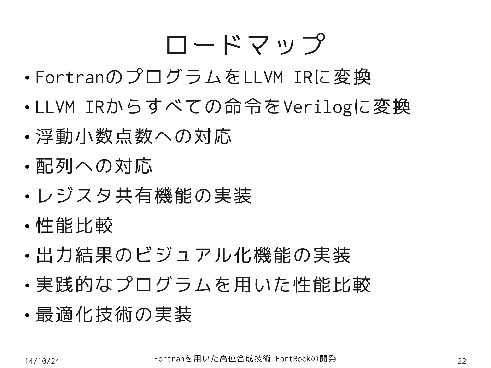 ロードマップ 
● FortranのプログラムをLLVM IRに変換 
● LLVM IRからすべての命令をVerilogに変換 
● 浮動小数点数への対応 
● 配列への対応 
● レジスタ共有機能の実装 
● 性能比較 
● 出力結果のビジュアル化機能の実装 
● 実践的なプログラムを用いた性能比較 
● 最適化技術の実装 
14/10/24 Fortranを用いた高位合成技術 FortRockの開発22 
