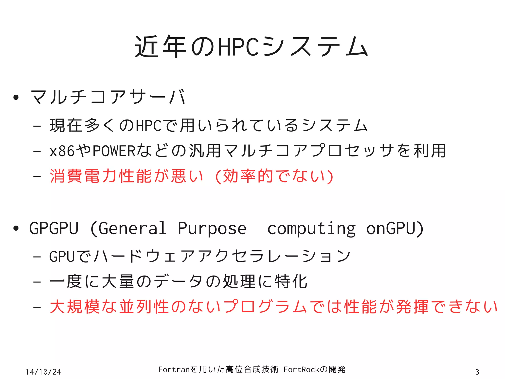 近年のHPCシステム 
● マルチコアサーバ 
– 現在多くのHPCで用いられているシステム 
– x86やPOWERなどの汎用マルチコアプロセッサを利用 
– 消費電力性能が悪い (効率的でない) 
● GPGPU (General Purpose computing onGPU) 
– GPUでハードウェアアクセラレーション 
– 一度に大量のデータの処理に特化 
– 大規模な並列性のないプログラムでは性能が発揮できない 
14/10/24 Fortranを用いた高位合成技術 FortRockの開発3 
 