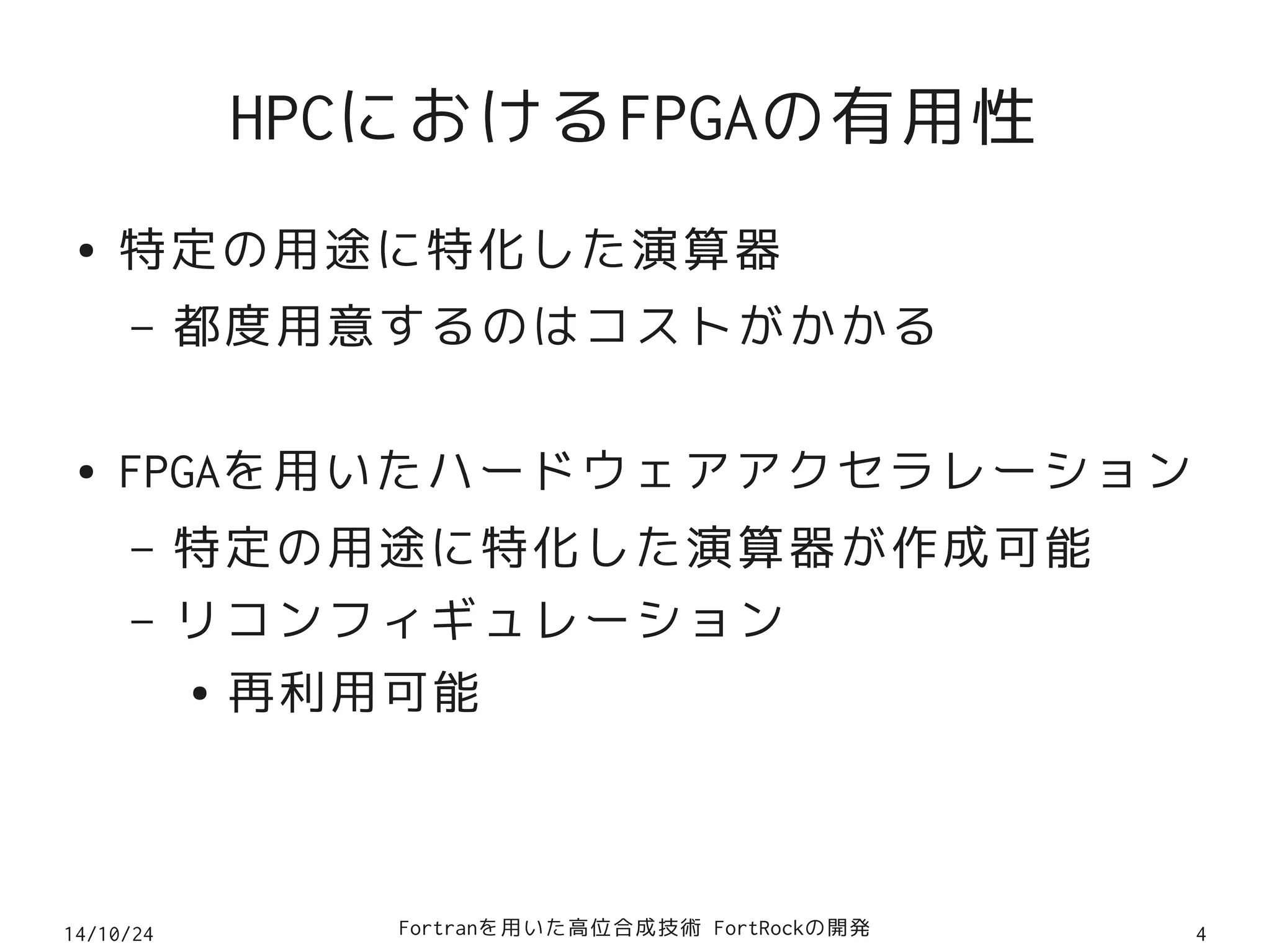 HPCにおけるFPGAの有用性 
● 特定の用途に特化した演算器 
– 都度用意するのはコストがかかる 
● FPGAを用いたハードウェアアクセラレーション 
– 特定の用途に特化した演算器が作成可能 
– リコンフィギュレーション 
● 再利用可能 
14/10/24 Fortranを用いた高位合成技術 FortRockの開発4 
 