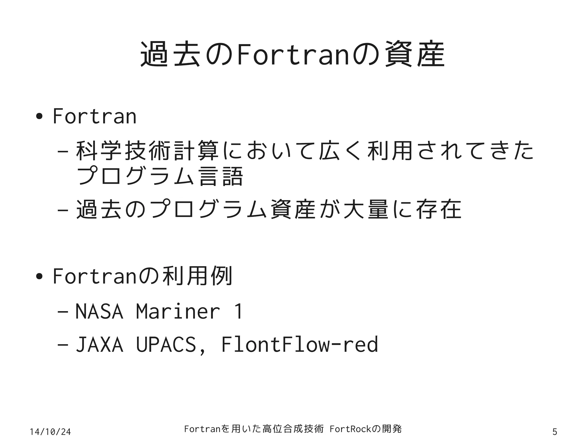 過去のFortranの資産 
● Fortran 
– 科学技術計算において広く利用されてきた 
プログラム言語 
– 過去のプログラム資産が大量に存在 
● Fortranの利用例 
– NASA Mariner 1 
– JAXA UPACS, FlontFlow-red 
14/10/24 Fortranを用いた高位合成技術 FortRockの開発5 
 