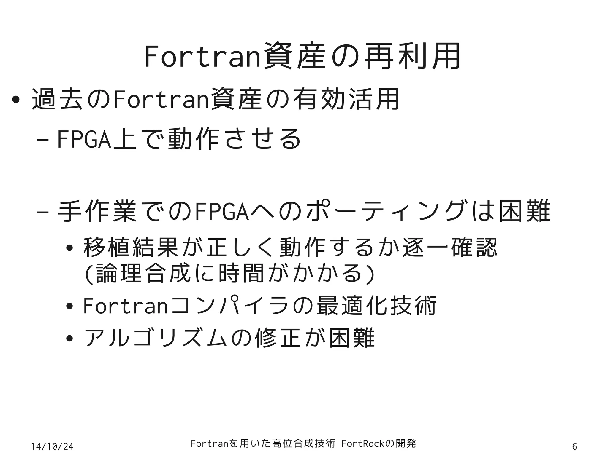 Fortran資産の再利用 
● 過去のFortran資産の有効活用 
– FPGA上で動作させる 
– 手作業でのFPGAへのポーティングは困難 
● 移植結果が正しく動作するか逐一確認 
(論理合成に時間がかかる) 
● Fortranコンパイラの最適化技術 
● アルゴリズムの修正が困難 
14/10/24 Fortranを用いた高位合成技術 FortRockの開発6 
 