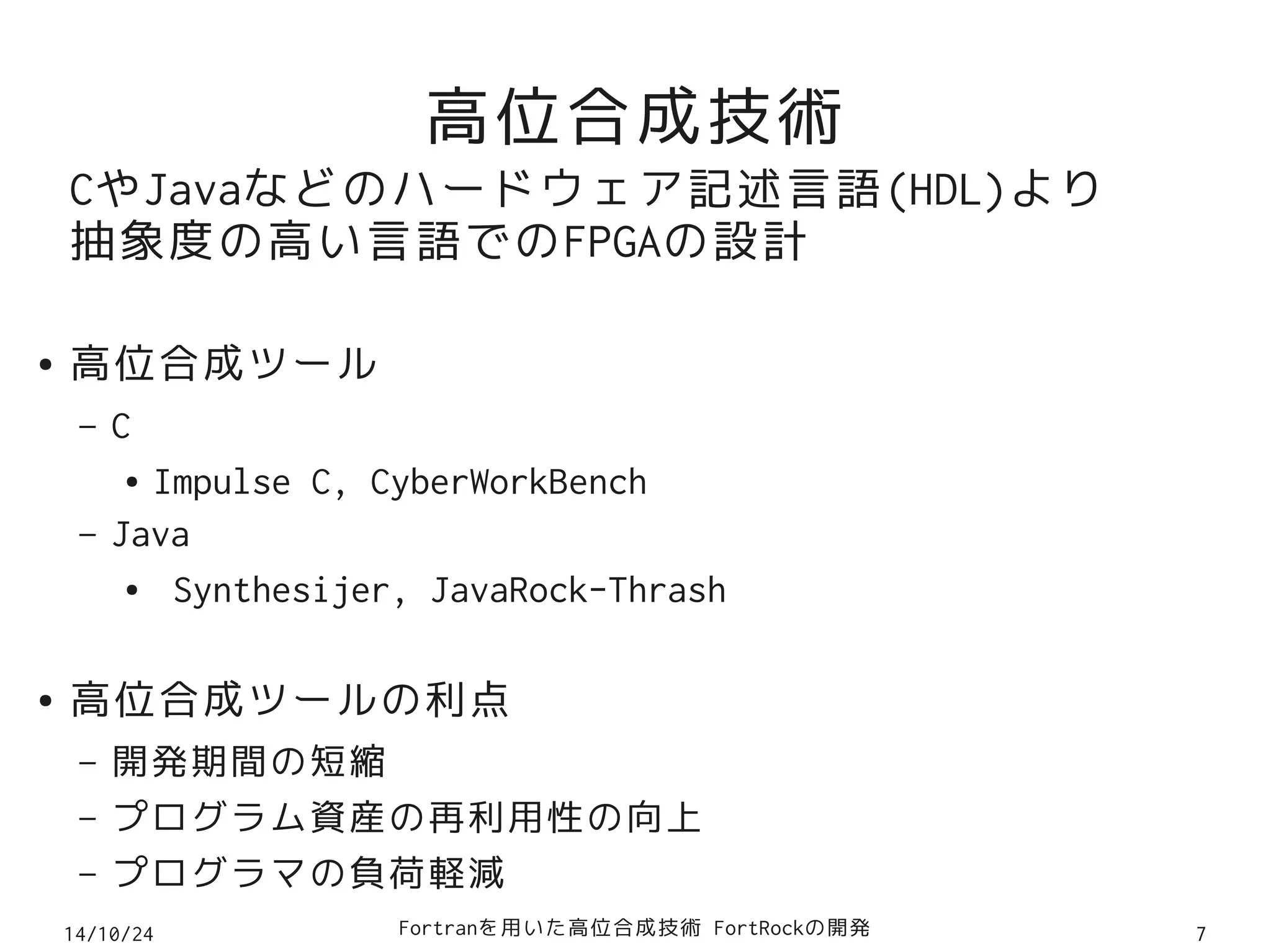 高位合成技術 
CやJavaなどのハードウェア記述言語(HDL)より 
抽象度の高い言語でのFPGAの設計 
● 高位合成ツール 
– C 
● Impulse C, CyberWorkBench 
– Java 
● Synthesijer, JavaRock-Thrash 
● 高位合成ツールの利点 
– 開発期間の短縮 
– プログラム資産の再利用性の向上 
– プログラマの負荷軽減 
14/10/24 Fortranを用いた高位合成技術 FortRockの開発7 
 