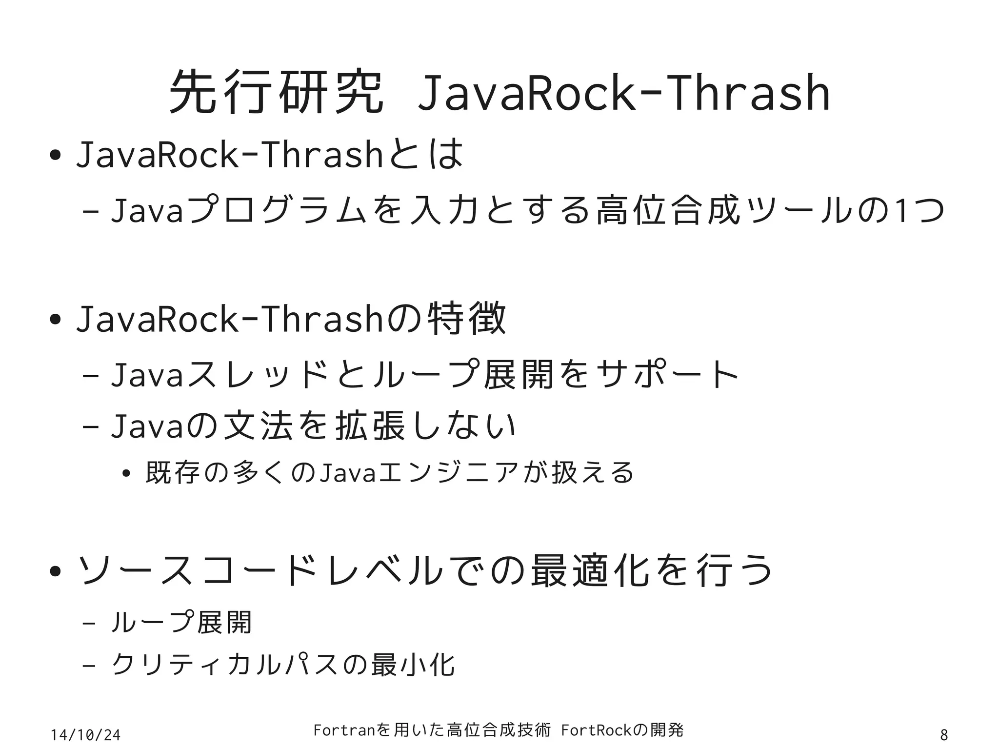 先行研究 JavaRock-Thrash 
● JavaRock-Thrashとは 
– Javaプログラムを入力とする高位合成ツールの1つ 
● JavaRock-Thrashの特徴 
– Javaスレッドとループ展開をサポート 
– Javaの文法を拡張しない 
● 既存の多くのJavaエンジニアが扱える 
● ソースコードレベルでの最適化を行う 
– ループ展開 
– クリティカルパスの最小化 
14/10/24 Fortranを用いた高位合成技術 FortRockの開発8 
 