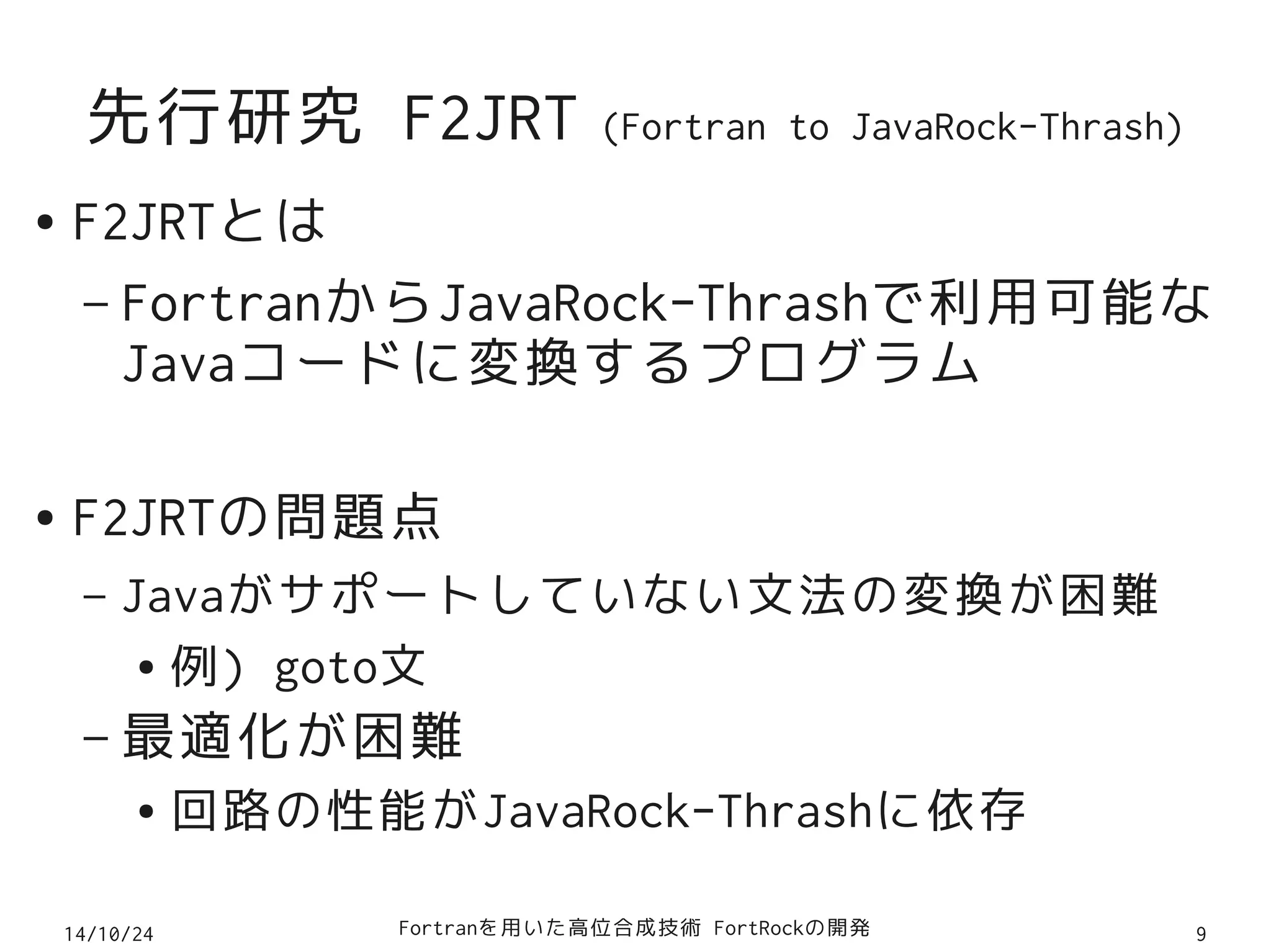 先行研究 F2JRT (Fortran to JavaRock-Thrash) 
● F2JRTとは 
– FortranからJavaRock-Thrashで利用可能な 
Javaコードに変換するプログラム 
● F2JRTの問題点 
– Javaがサポートしていない文法の変換が困難 
● 例) goto文 
–最適化が困難 
● 回路の性能がJavaRock-Thrashに依存 
14/10/24 Fortranを用いた高位合成技術 FortRockの開発9 
 