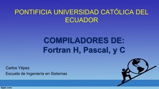 PONTIFICIA UNIVERSIDAD CATÓLICA DEL
ECUADOR
Carlos Yépez
Escuela de Ingeniería en Sistemas
COMPILADORES DE:
Fortran H, Pascal, y C
 