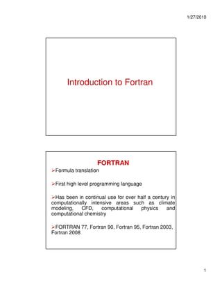1/27/2010




      Introduction to Fortran




                    FORTRAN
 Formula translation

 First high level programming language

  Has been in continual use for over half a century in
computationally intensive areas such as climate
modeling,   CFD,     computational    physics     and
computational chemistry

 FORTRAN 77, Fortran 90, Fortran 95, Fortran 2003,
Fortran 2008




                                                                1
 