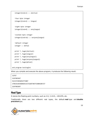 Fortran
16
integer(kind=2) :: shortval
!four byte integer
integer(kind=4) :: longval
!eight byte integer
integer(kind=8) :: verylongval
!sixteen byte integer
integer(kind=16) :: veryverylongval
!default integer
integer :: defval
print *, huge(shortval)
print *, huge(longval)
print *, huge(verylongval)
print *, huge(veryverylongval)
print *, huge(defval)
end program testingInt
When you compile and execute the above program, it produces the following result:
32767
2147483647
9223372036854775807
170141183460469231731687303715884105727
2147483647
RealType
It stores the floating point numbers, such as 2.0, 3.1415, -100.876, etc.
Traditionally there are two different real types, the default real type and double
precisiontype.
 
