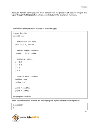 Fortran
17
However, Fortran 90/95 provides more control over the precision of real and integer data
types through thekindspecifier, which we will study in the chapter on Numbers.
The following example shows the use of real data type:
program division
implicit none
! Define real variables
real :: p, q, realRes
! Define integer variables
integer :: i, j, intRes
! Assigning values
p = 2.0
q = 3.0
i = 2
j = 3
! floating point division
realRes = p/q
intRes = i/j
print *, realRes
print *, intRes
end program division
When you compile and execute the above program it produces the following result:
0.666666687
0
 