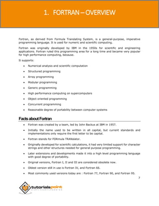 Fortran
7
Fortran, as derived from Formula Translating System, is a general-purpose, imperative
programming language. It is used for numeric and scientific computing.
Fortran was originally developed by IBM in the 1950s for scientific and engineering
applications. Fortran ruled this programming area for a long time and became very popular
for high performance computing, because.
It supports:
 Numerical analysis and scientific computation
 Structured programming
 Array programming
 Modular programming
 Generic programming
 High performance computing on supercomputers
 Object oriented programming
 Concurrent programming
 Reasonable degree of portability between computer systems
FactsaboutFortran
 Fortran was created by a team, led by John Backus at IBM in 1957.
 Initially the name used to be written in all capital, but current standards and
implementations only require the first letter to be capital.
 Fortran stands for FORmula TRANslator.
 Originally developed for scientific calculations, it had very limited support for character
strings and other structures needed for general purpose programming.
 Later extensions and developments made it into a high level programming language
with good degree of portability.
 Original versions, Fortran I, II and III are considered obsolete now.
 Oldest version still in use is Fortran IV, and Fortran 66.
 Most commonly used versions today are : Fortran 77, Fortran 90, and Fortran 95.
1. FORTRAN ─ OVERVIEW
 