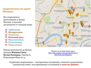 Апартаменты на карте
Москвы:
Все апартаменты
расположены в центре
Москвы, в шаговой
доступности от станций метро
•Арбатская,
•Белорусская,
•Тверская,
•Охотный ряд,
•Выставочная,
•Смоленская,
•Павелецкая
Пешая доступность до бизнес-
центров Москва-Сити,
Белая Площадь, Гашека 6,
Павелецкая-Plaza и т.д.
Перейти на интерактивную карту:
https://www.google.com/maps/d/edit?mid=z-
raNV3xalic.k0a7I8ugNnno
Сервисные апартаменты – альтернатива гостиницам, стоимость размещения
значительно ниже, чем проживание в гостинице в этом же районе.
 