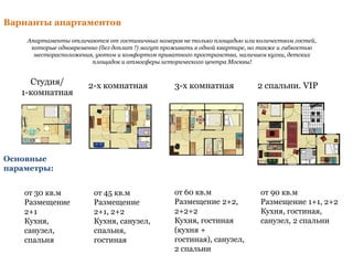 Студия/
1-комнатная
2-х комнатная 3-х комнатная 2 спальни. VIP
от 30 кв.м
Размещение
2+1
Кухня,
санузел,
спальня
Основные
параметры:
от 45 кв.м
Размещение
2+1, 2+2
Кухня, санузел,
спальня,
гостиная
от 60 кв.м
Размещение 2+2,
2+2+2
Кухня, гостиная
(кухня +
гостиная), санузел,
2 спальни
от 90 кв.м
Размещение 1+1, 2+2
Кухня, гостиная,
санузел, 2 спальни
Варианты апартаментов
Апартаменты отличаются от гостиничных номеров не только площадью или количеством гостей,
которые одновременно (без доплат !) могут проживать в одной квартире, но также и гибкостью
месторасположения, уютом и комфортом приватного пространства, наличием кухни, детских
площадок и атмосферы исторического центра Москвы!
 