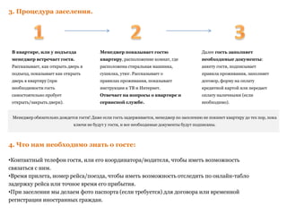 3. Процедура заселения.
4. Что нам необходимо знать о госте:
•Контактный телефон гостя, или его координатора/водителя, чтобы иметь возможность
связаться с ним.
•Время прилета, номер рейса/поезда, чтобы иметь возможность отследить по онлайн-табло
задержку рейса или точное время его прибытия.
•При заселении мы делаем фото паспорта (если требуется) для договора или временной
регистрации иностранных граждан.
Менеджер обязательно дождется гостя! Даже если гость задерживается, менеджер по заселению не покинет квартиру до тех пор, пока
ключи не будут у гостя, и все необходимые документы будут подписаны.
В квартире, или у подъезда
менеджер встречает гостя.
Рассказывает, как открыть дверь в
подъезд, показывает как открыть
дверь в квартиру (при
необходимости гость
самостоятельно пробует
открыть/закрыть двери).
Менеджер показывает гостю
квартиру, расположение комнат, где
расположена стиральная машинка,
сушилка, утюг. Рассказывает о
правилах проживания, показывает
инструкции к ТВ и Интернет.
Отвечает на вопросы о квартире и
сервисной службе.
Далее гость заполняет
необходимые документы:
анкету гостя, подписывает
правила проживания, заполняет
договор, форму на оплату
кредитной картой или передает
оплату наличными (если
необходимо).
 