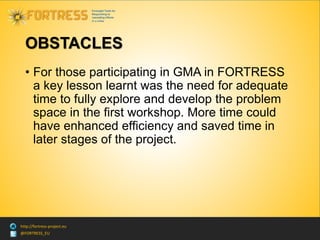 @FORTRESS_EU
http://fortress-project.eu
OBSTACLES
• For those participating in GMA in FORTRESS
a key lesson learnt was the need for adequate
time to fully explore and develop the problem
space in the first workshop. More time could
have enhanced efficiency and saved time in
later stages of the project.
 