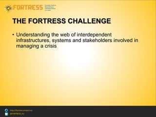 @FORTRESS_EU
http://fortress-project.eu
THE FORTRESS CHALLENGE
• Understanding the web of interdependent
infrastructures, systems and stakeholders involved in
managing a crisis
 